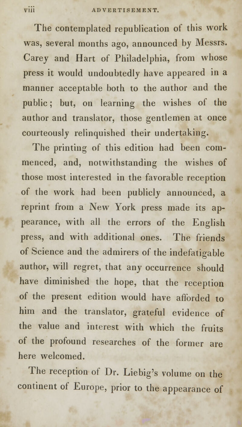 The contemplated republication of this work was, several months ago, announced by Messrs. Carey and Hart of Philadelphia, from whose press it would undoubtedly have appeared in a manner acceptable both to the author and the public; but, on learning the wishes of the author and translator, those gentlemen at once courteously relinquished their undertaking. The printing of this edition had been com- menced, and, notwithstanding the wishes of those most interested in the favorable reception of the work had been publicly announced, a reprint from a New York press made its ap- pearance, with all the errors of the English press, and with additional ones. The friends of Science and the admirers of the indefatigable author, will regret, that any occurrence should have diminished the hope, that the reception of the present edition would have afforded to him and the translator, grateful evidence of the value and interest with which the fruits of the profound researches of the former are here welcomed. The reception of Dr. Liebig's volume on the continent of Europe, prior to the appearance of