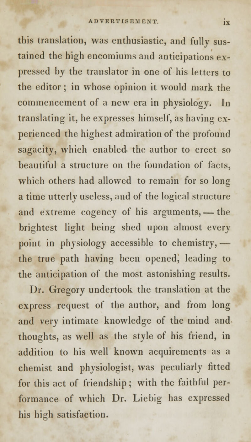 this translation, was enthusiastic, and fully sus- tained the high encomiums and anticipations ex- pressed by the translator in one of his letters to the editor; in whose opinion it would mark the commencement of a new era in physiology. In translating it, he expresses himself, as having ex- perienced the highest admiration of the profound sagacity, which enabled the author to erect so beautiful a structure on the foundation of facts, which others had allowed to remain for so long a time utterly useless, and of the logical structure and extreme cogency of his arguments, — the brightest light being shed upon almost every point in physiology accessible to chemistry, — the true path having been opened, leading to the anticipation of the most astonishing results. Dr. Gregory undertook the translation at the express request of the author, and from long and very intimate knowledge of the mind and thoughts, as well as the style of his friend, in addition to his well known acquirements as a chemist and physiologist, was peculiarly fitted for this act of friendship; with the faithful per- formance of which Dr. Liebig has expressed his high satisfaction.