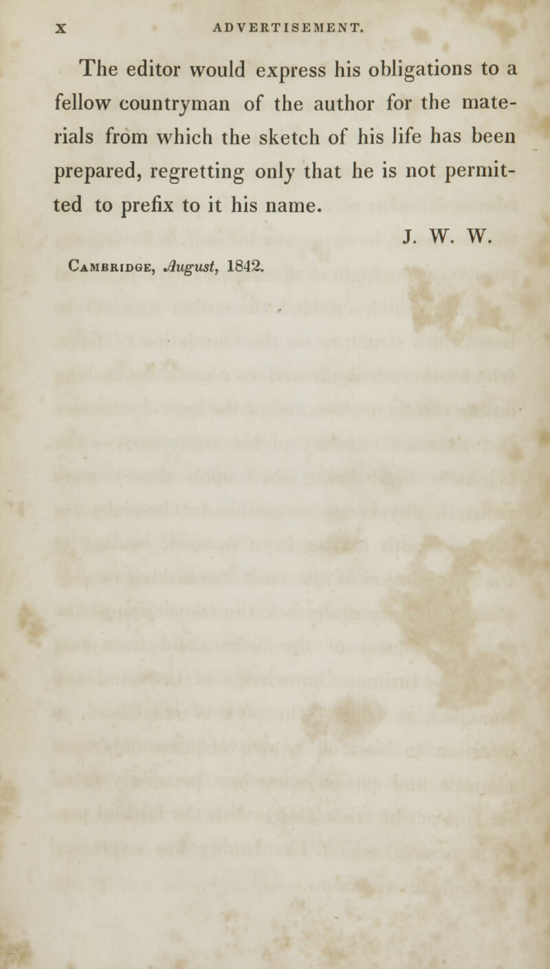 The editor would express his obligations to a fellow countryman of the author for the mate- rials from which the sketch of his life has been prepared, regretting only that he is not permit- ted to prefix to it his name. J. W. W. Cambridge, Jlugust, 1842.