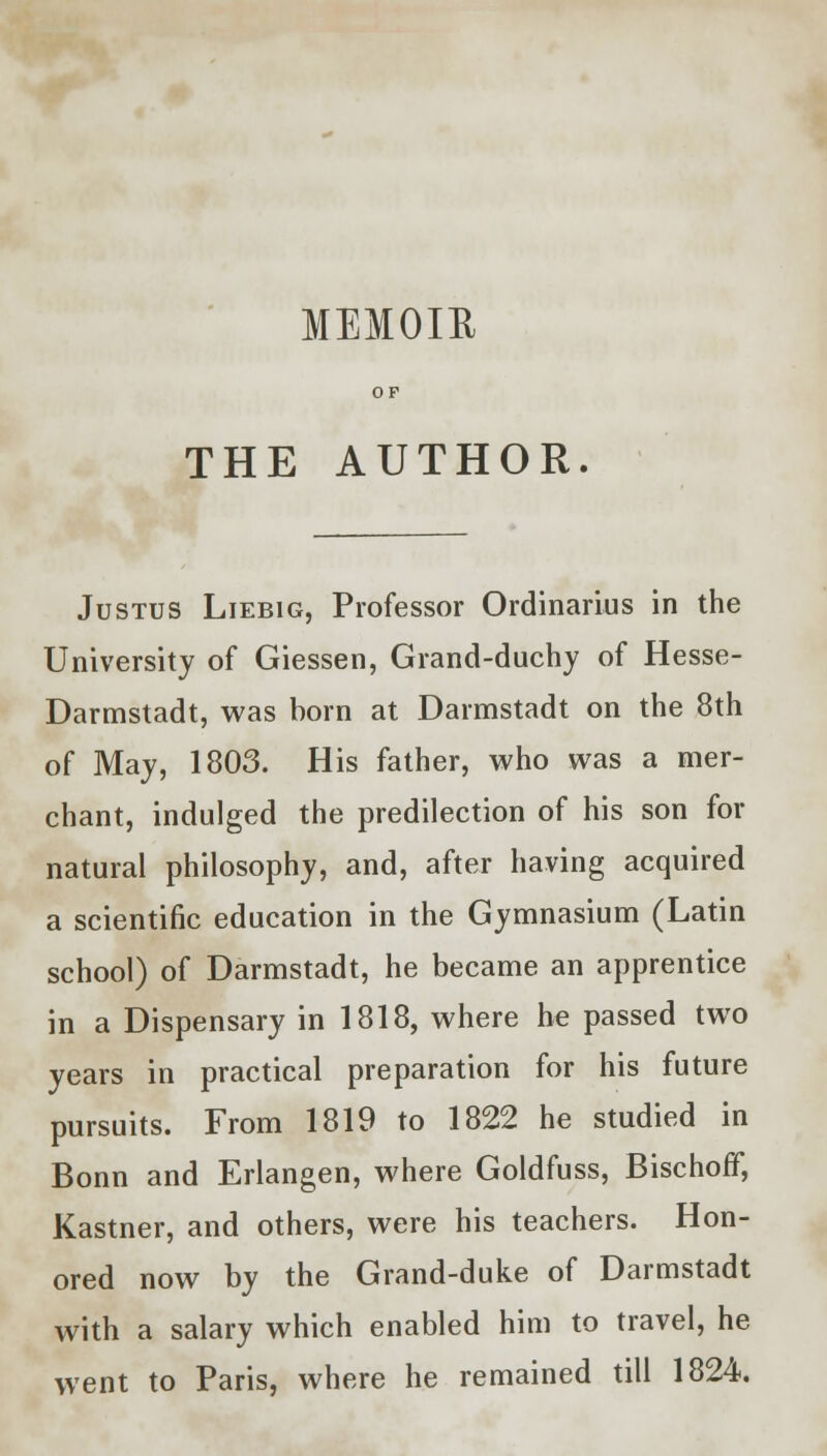 MEMOIR OF THE AUTHOR. Justus Liebig, Professor Ordinarius in the University of Giessen, Grand-duchy of Hesse- Darmstadt, was born at Darmstadt on the 8th of May, 1803. His father, who was a mer- chant, indulged the predilection of his son for natural philosophy, and, after having acquired a scientific education in the Gymnasium (Latin school) of Darmstadt, he became an apprentice in a Dispensary in 1818, where he passed two years in practical preparation for his future pursuits. From 1819 to 1822 he studied in Bonn and Erlangen, where Goldfuss, Bischoff, Kastner, and others, were his teachers. Hon- ored now by the Grand-duke of Darmstadt with a salary which enabled him to travel, he went to Paris, where he remained till 1824.