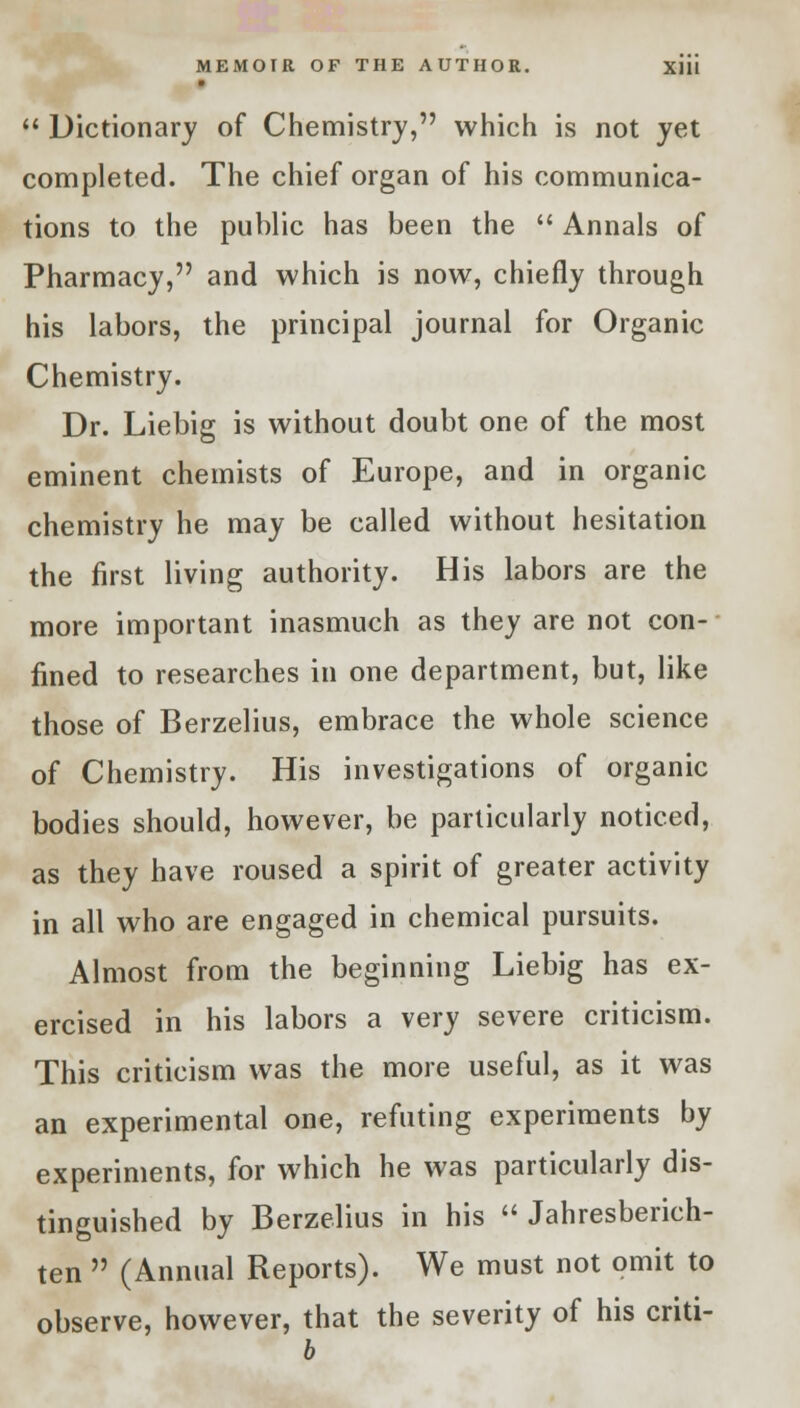  Dictionary of Chemistry, which is not yet completed. The chief organ of his communica- tions to the public has been the  Annals of Pharmacy, and which is now, chiefly through his labors, the principal journal for Organic Chemistry. Dr. Liebig is without doubt one of the most eminent chemists of Europe, and in organic chemistry he may be called without hesitation the first living authority. His labors are the more important inasmuch as they are not con- fined to researches in one department, but, like those of Berzelius, embrace the whole science of Chemistry. His investigations of organic bodies should, however, be particularly noticed, as they have roused a spirit of greater activity in all who are engaged in chemical pursuits. Almost from the beginning Liebig has ex- ercised in his labors a very severe criticism. This criticism was the more useful, as it was an experimental one, refuting experiments by experiments, for which he was particularly dis- tinguished by Berzelius in his  Jahresberich- ten  (Annual Reports). We must not omit to observe, however, that the severity of his criti- b