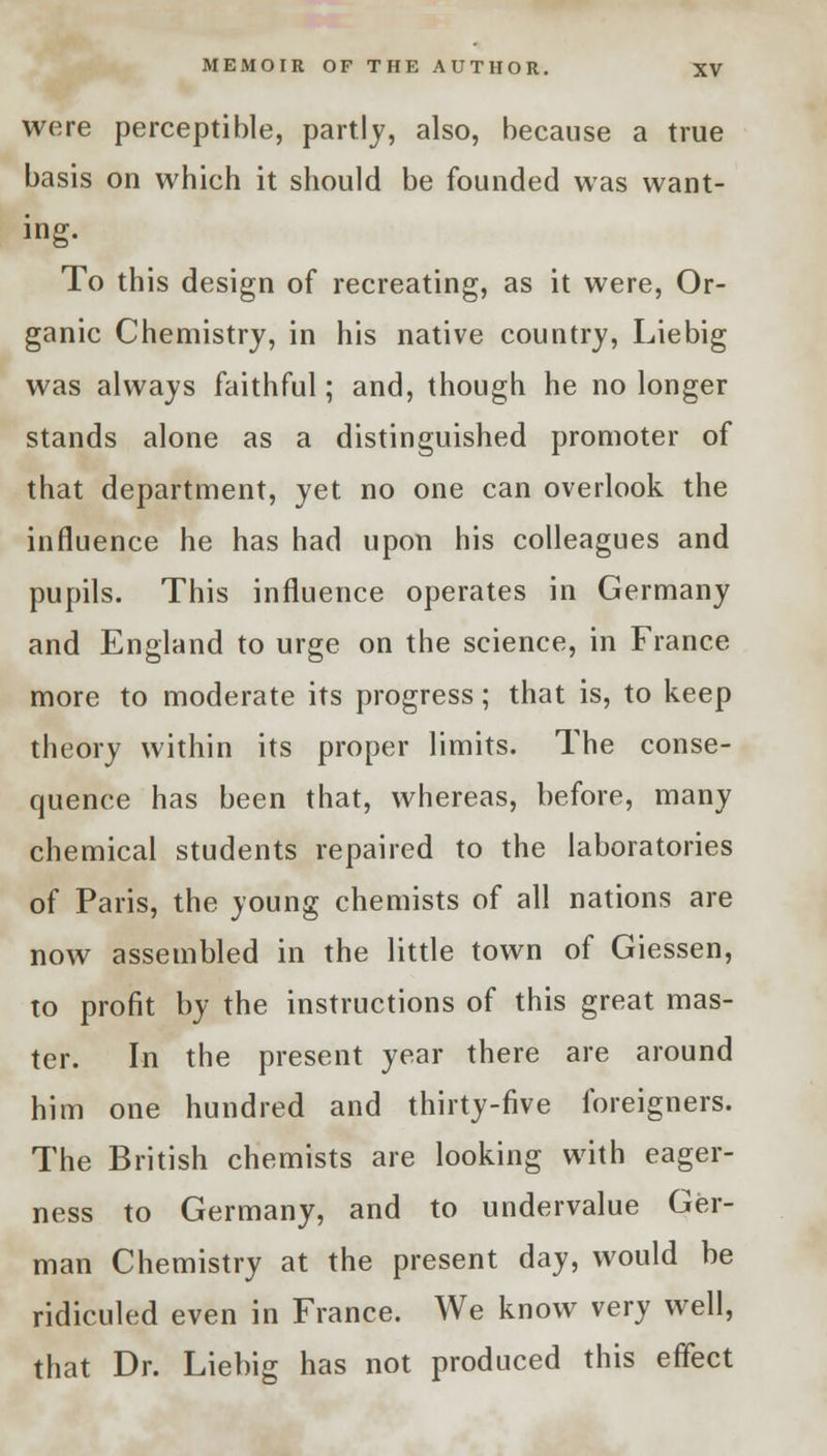 were perceptible, partly, also, because a true basis on which it should be founded was want- ing. To this design of recreating, as it were, Or- ganic Chemistry, in his native country, Liebig was always faithful; and, though he no longer stands alone as a distinguished promoter of that department, yet no one can overlook the influence he has had upon his colleagues and pupils. This influence operates in Germany and England to urge on the science, in France more to moderate its progress; that is, to keep theory within its proper limits. The conse- quence has been that, whereas, before, many chemical students repaired to the laboratories of Paris, the young chemists of all nations are now assembled in the little town of Giessen, to profit by the instructions of this great mas- ter. In the present year there are around him one hundred and thirty-five foreigners. The British chemists are looking with eager- ness to Germany, and to undervalue Ger- man Chemistry at the present day, would be ridiculed even in France. We know very well, that Dr. Liebig has not produced this effect