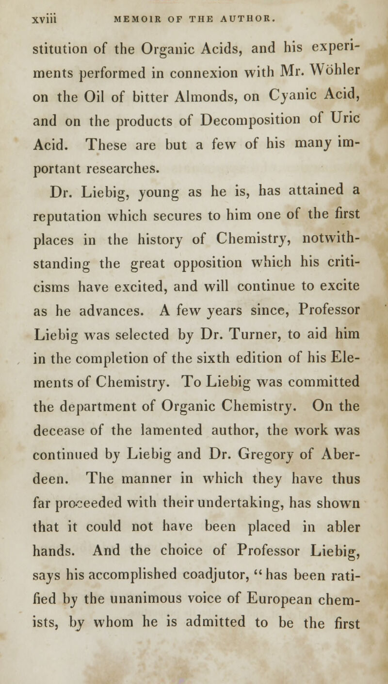 stitution of the Organic Acids, and his experi- ments performed in connexion with Mr. Wohler on the Oil of bitter Almonds, on Cyanic Acid, and on the products of Decomposition of Uric Acid. These are but a few of his many im- portant researches. Dr. Liebig, young as he is, has attained a reputation which secures to him one of the first places in the history of Chemistry, notwith- standing the great opposition which his criti- cisms have excited, and will continue to excite as he advances. A few years since, Professor Liebig was selected by Dr. Turner, to aid him in the completion of the sixth edition of his Ele- ments of Chemistry. To Liebig was committed the department of Organic Chemistry. On the decease of the lamented author, the work was continued by Liebig and Dr. Gregory of Aber- deen. The manner in which they have thus far proceeded with their undertaking, has shown that it could not have been placed in abler hands. And the choice of Professor Liebig, says his accomplished coadjutor, has been rati- fied by the unanimous voice of European chem- ists, by whom he is admitted to be the first