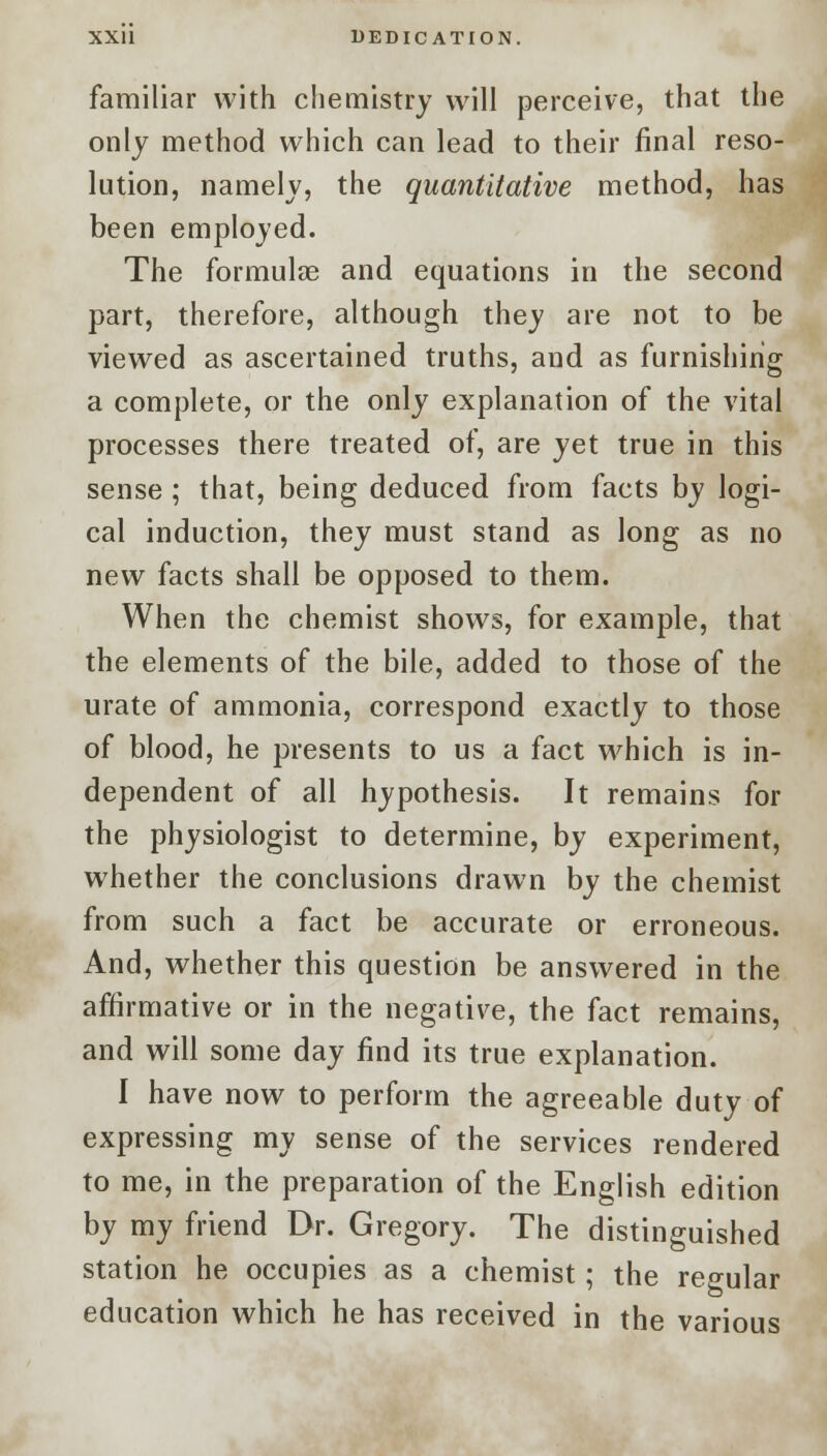 XXU DEDICATION. familiar with chemistry will perceive, that the only method which can lead to their final reso- lution, namely, the quantitative method, has been employed. The formulas and equations in the second part, therefore, although they are not to be viewed as ascertained truths, and as furnishing a complete, or the only explanation of the vital processes there treated of, are yet true in this sense ; that, being deduced from facts by logi- cal induction, they must stand as long as no new facts shall be opposed to them. When the chemist shows, for example, that the elements of the bile, added to those of the urate of ammonia, correspond exactly to those of blood, he presents to us a fact which is in- dependent of all hypothesis. It remains for the physiologist to determine, by experiment, whether the conclusions drawn by the chemist from such a fact be accurate or erroneous. And, whether this question be answered in the affirmative or in the negative, the fact remains, and will some day find its true explanation. I have now to perform the agreeable duty of expressing my sense of the services rendered to me, in the preparation of the English edition by my friend Dr. Gregory. The distinguished station he occupies as a chemist; the regular education which he has received in the various