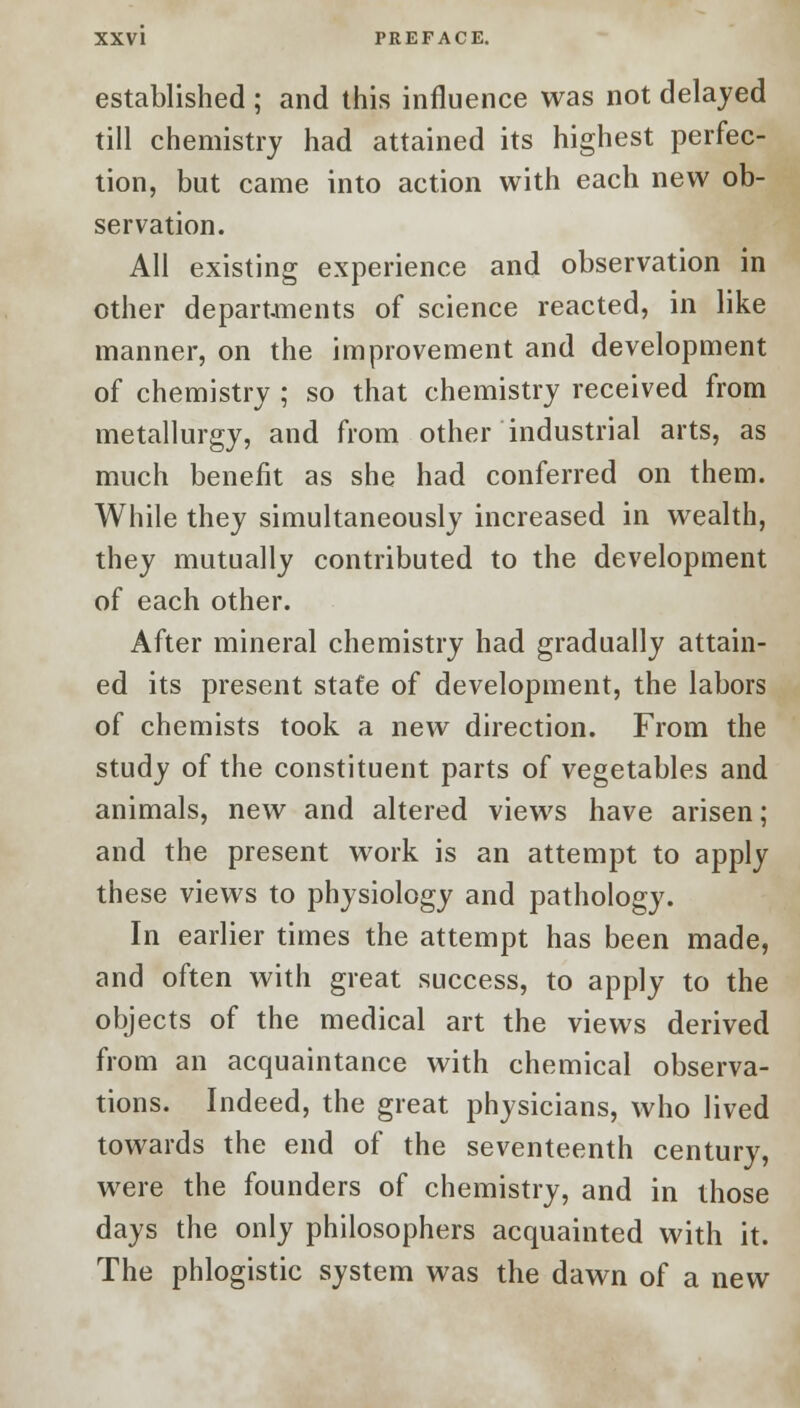 established ; and this influence was not delayed till chemistry had attained its highest perfec- tion, but came into action with each new ob- servation. All existing experience and observation in other departments of science reacted, in like manner, on the improvement and development of chemistry ; so that chemistry received from metallurgy, and from other industrial arts, as much benefit as she had conferred on them. While they simultaneously increased in wealth, they mutually contributed to the development of each other. After mineral chemistry had gradually attain- ed its present state of development, the labors of chemists took a new direction. From the study of the constituent parts of vegetables and animals, new and altered views have arisen; and the present work is an attempt to apply these views to physiology and pathology. In earlier times the attempt has been made, and often with great success, to apply to the objects of the medical art the views derived from an acquaintance with chemical observa- tions. Indeed, the great physicians, who lived towards the end of the seventeenth century, were the founders of chemistry, and in those days the only philosophers acquainted with it. The phlogistic system was the dawn of a new