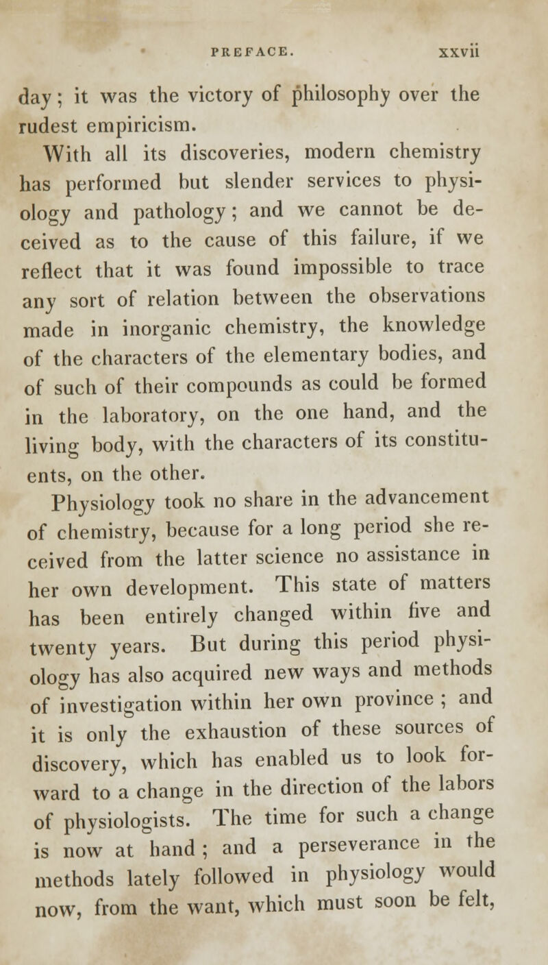 day; it was the victory of philosophy over the rudest empiricism. With all its discoveries, modern chemistry has performed but slender services to physi- ology and pathology; and we cannot be de- ceived as to the cause of this failure, if we reflect that it was found impossible to trace any sort of relation between the observations made in inorganic chemistry, the knowledge of the characters of the elementary bodies, and of such of their compounds as could be formed in the laboratory, on the one hand, and the living body, with the characters of its constitu- ents, on the other. Physiology took no share in the advancement of chemistry, because for a long period she re- ceived from the latter science no assistance in her own development. This state of matters has been entirely changed within five and twenty years. But during this period physi- ology has also acquired new ways and methods of investigation within her own province ; and it is only the exhaustion of these sources of discovery, which has enabled us to look for- ward to a change in the direction of the labors of physiologists. The time for such a change is now at hand ; and a perseverance in the methods lately followed in physiology would now, from the want, which must soon be felt,