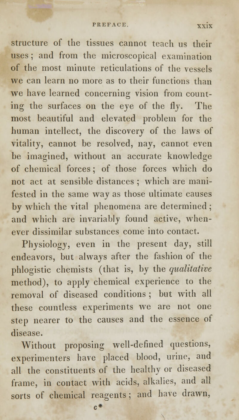 structure of the tissues cannot teach us their uses; and from the microscopical examination of the most minute reticulations of the vessels we can learn no more as to their functions than we have learned concerning vision from count- ing the surfaces on the eye of the fly. The most beautiful and elevated problem for the human intellect, the discovery of the laws of vitality, cannot be resolved, nay, cannot even be imagined, without an accurate knowledge of chemical forces; of those forces which do not act at sensible distances ; which are mani- fested in the same way as those ultimate causes by which the vital phenomena are determined; and which are invariably found active, when- ever dissimilar substances come into contact. Physiology, even in the present day, still endeavors, but always after the fashion of the phlogistic chemists (that is, by the qualitative method), to apply chemical experience to the removal of diseased conditions ; but with all these countless experiments Ave are not one step nearer to the causes and the essence of disease. Without proposing well-defined questions, experimenters have placed blood, urine, and all the constituents of the healthy or diseased frame, in contact with acids, alkalies, and all sorts of chemical reagents; and have drawn,