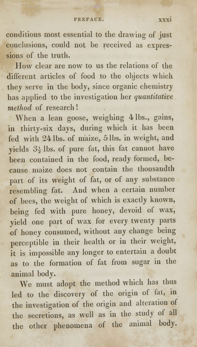 conditions most essential to the drawing of just conclusions, could not be received as expres- sions of the truth. How clear are now to us the relations of the different articles of food to the objects which they serve in the body, since organic chemistry has applied to the investigation her quantitative method of research! When a lean goose, weighing 4 lbs., gains, in thirty-six days, during which it has been fed with 24 lbs. of maize, 5 lbs. in weight, and yields 3^ lbs. of pure fat, this fat cannot have been contained in the food, ready formed, be- cause maize does not contain the thousandth part of its weight of fat, or of any substance resembling fat. And when a certain number of bees, the weight of which is exactly known, being fed with pure honey, devoid of wax, yield one part of wax for every twenty parts of honey consumed, without any change being perceptible in their health or in their weight, it is impossible any longer to entertain a doubt as to the formation of fat from sugar in the animal body. We must adopt the method which has thus led to the discovery of the origin of fat, in the investigation of the origin and alteration of the secretions, as well as in the study of all the other phenomena of the animal body.