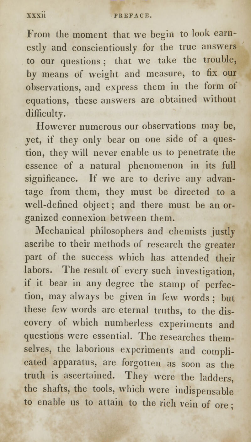 From the moment that we begin to look earn- estly and conscientiously for the true answers to our questions ; that we take the trouble, by means of weight and measure, to fix our observations, and express them in the form of equations, these answers are obtained without difficulty. However numerous our observations may be, yet, if they only bear on one side of a ques- tion, they will never enable us to penetrate the essence of a natural phenomenon in its full significance. If we are to derive any advan- tage from them, they must be directed to a well-defined object; and there must be an or- ganized connexion between them. Mechanical philosophers and chemists justly ascribe to their methods of research the greater part of the success which has attended their labors. The result of every such investigation, if it bear in any degree the stamp of perfec- tion, may always be given in few words ; but these few words are eternal truths, to the dis- covery of which numberless experiments and questions were essential. The researches them- selves, the laborious experiments and compli- cated apparatus, are forgotten as soon as the truth is ascertained. They were the ladders the shafts, the tools, which were indispensable to enable us to attain to the rich vein of ore ■