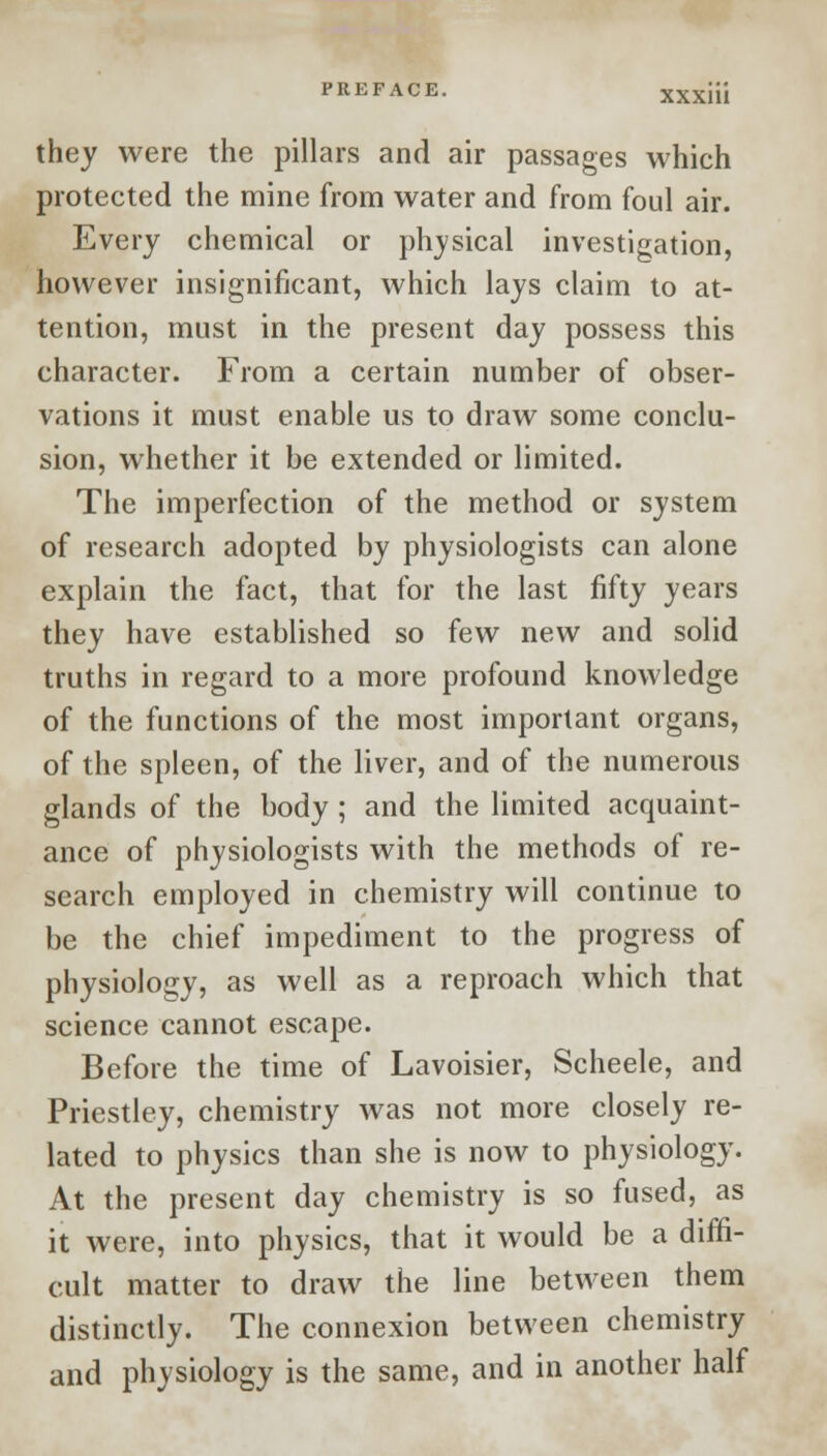 they were the pillars and air passages which protected the mine from water and from foul air. Every chemical or physical investigation, however insignificant, which lays claim to at- tention, must in the present day possess this character. From a certain number of obser- vations it must enable us to draw some conclu- sion, whether it be extended or limited. The imperfection of the method or system of research adopted by physiologists can alone explain the fact, that for the last fifty years they have established so few new and solid truths in regard to a more profound knowledge of the functions of the most important organs, of the spleen, of the liver, and of the numerous glands of the body ; and the limited acquaint- ance of physiologists with the methods of re- search employed in chemistry will continue to be the chief impediment to the progress of physiology, as well as a reproach which that science cannot escape. Before the time of Lavoisier, Scheele, and Priestley, chemistry was not more closely re- lated to physics than she is now to physiology. At the present day chemistry is so fused, as it were, into physics, that it would be a diffi- cult matter to draw the line between them distinctly. The connexion between chemistry and physiology is the same, and in another half