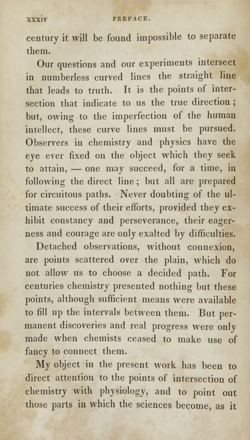 century it will be found impossible to separate them. Our questions and our experiments intersect in numberless curved lines the straight line that leads to truth. It is the points of inter- section that indicate to us the true direction ; but, owing to the imperfection of the human intellect, these curve lines must be pursued. Observers in chemistry and physics have the eye ever fixed on the object which they seek to attain, — one may succeed, for a time, in following the direct line; but all are prepared for circuitous paths. Never doubting of the ul- timate success of their efforts, provided they ex- hibit constancy and perseverance, their eager- ness and courage are only exalted by difficulties. Detached observations, without connexion, are points scattered over the plain, which do not allow us to choose a decided path. For centuries chemistry presented nothing but these points, although sufficient means were available to fill up the intervals between them. But per- manent discoveries and real progress were only- made when chemists ceased to make use of fancy to connect them. My object in the present work has been to direct attention to the points of intersection of chemistry with physiology, and to point out those parts in which the sciences become, as it