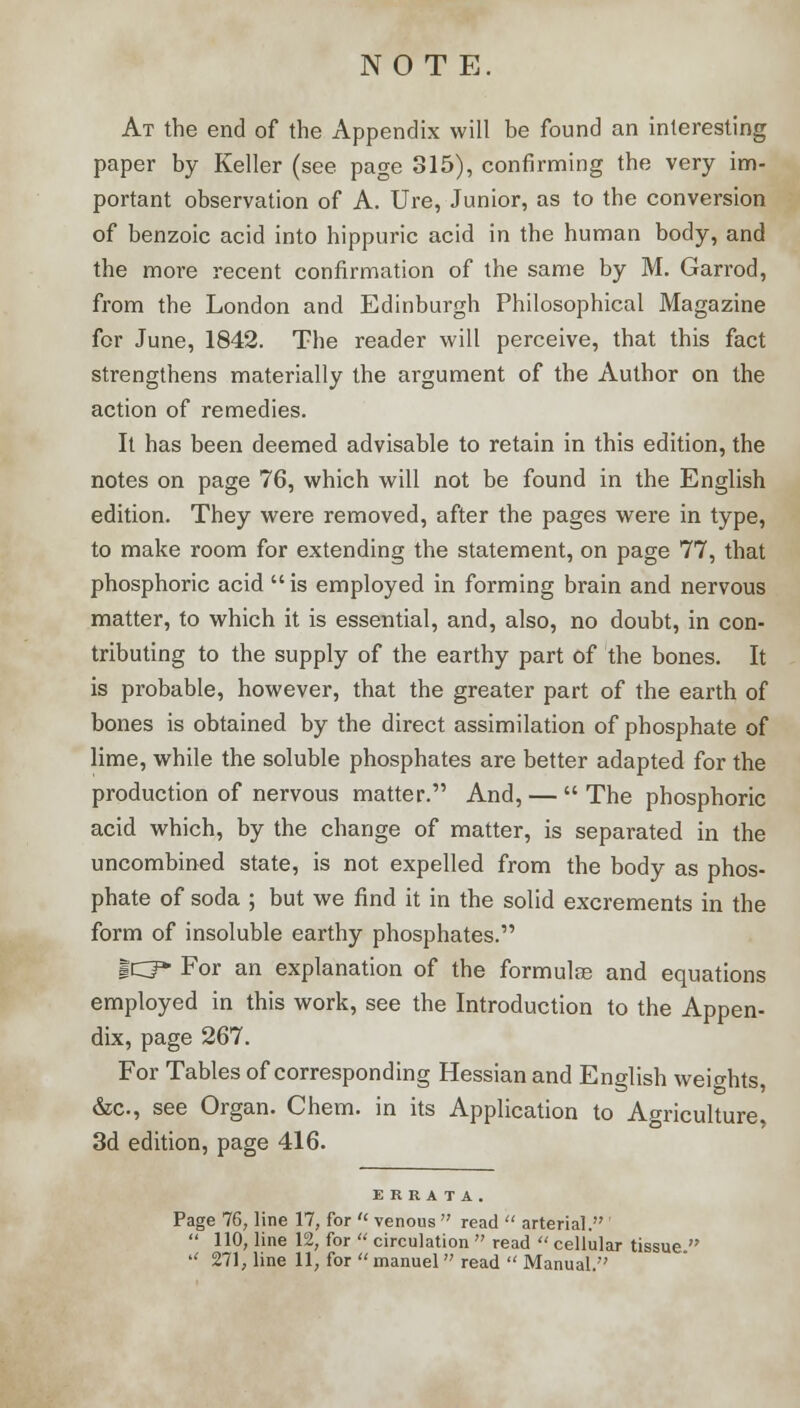 NOTE. At the end of the Appendix will be found an interesting paper by Keller (see page 315), confirming the very im- portant observation of A. Ure, Junior, as to the conversion of benzoic acid into hippuric acid in the human body, and the more recent confirmation of the same by M. Garrod, from the London and Edinburgh Philosophical Magazine for June, 1842. The reader will perceive, that this fact strengthens materially the argument of the Author on the action of remedies. It has been deemed advisable to retain in this edition, the notes on page 76, which will not be found in the English edition. They were removed, after the pages were in type, to make room for extending the statement, on page 77, that phosphoric acid is employed in forming brain and nervous matter, to which it is essential, and, also, no doubt, in con- tributing to the supply of the earthy part of the bones. It is probable, however, that the greater part of the earth of bones is obtained by the direct assimilation of phosphate of lime, while the soluble phosphates are better adapted for the production of nervous matter. And, —  The phosphoric acid which, by the change of matter, is separated in the uncombined state, is not expelled from the body as phos- phate of soda ; but we find it in the solid excrements in the form of insoluble earthy phosphates. gCJ* For an explanation of the formulae and equations employed in this work, see the Introduction to the Appen- dix, page 267. For Tables of corresponding Hessian and English weights, &c, see Organ. Chem. in its Application to Agriculture, 3d edition, page 416. ERRATA. Page 76, line 17, for  venous  read  arterial.  110, line 12, for  circulation  read  cellular tissue.  271, line 11, for  manuel  read  Manual.