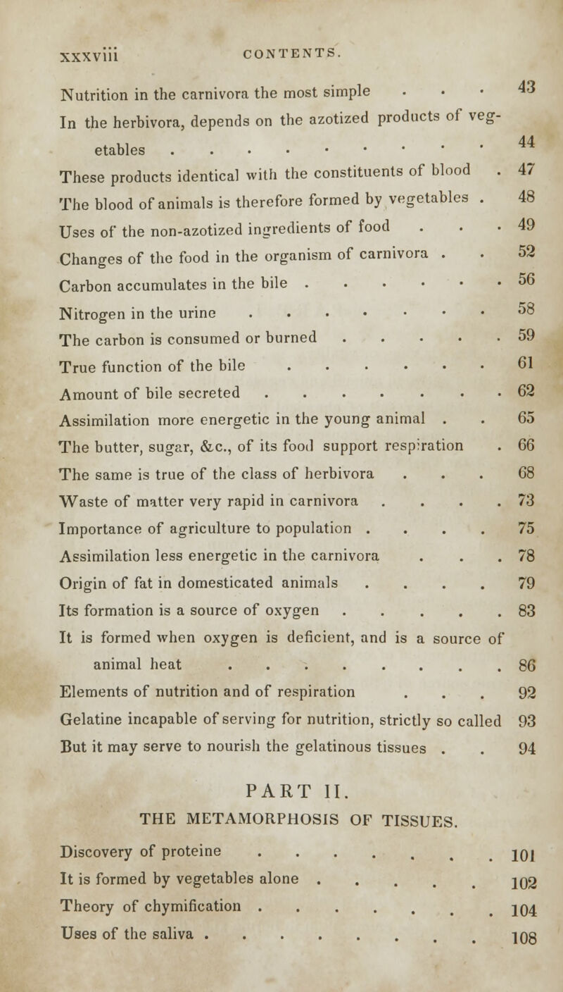 Nutrition in the carnivora the most simple ... 43 In the herbivora, depends on the azotized products of veg- etables 44 These products identical with the constituents of blood . 47 The blood of animals is therefore formed by vegetables . 48 Uses of the non-azotized ingredients of food . • 49 Changes of the food in the organism of carnivora . . 52 Carbon accumulates in the bile 56 Nitrogen in the urine 58 The carbon is consumed or burned 59 True function of the bile 61 Amount of bile secreted ....... 62 Assimilation more energetic in the young animal . . 65 The butter, sugar, &c, of its food support respiration . 66 The same is true of the class of herbivora ... 68 Waste of matter very rapid in carnivora . . . .73 Importance of agriculture to population .... 75 Assimilation less energetic in the carnivora . . .78 Origin of fat in domesticated animals .... 79 Its formation is a source of oxygen 83 It is formed when oxygen is deficient, and is a source of animal heat 86 Elements of nutrition and of respiration ... 92 Gelatine incapable of serving for nutrition, strictly so called 93 But it may serve to nourish the gelatinous tissues . . 94 PART II. THE METAMORPHOSIS OF TISSUES. Discovery of proteine jOl It is formed by vegetables alone .... 202 Theory of chymification 204 Uses of the saliva 208