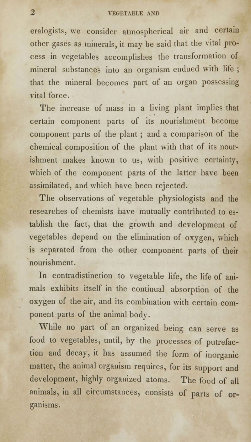 VEGETABLE AND eralogists, we consider atmospherical air and certain other gases as minerals, it may be said that the vital pro- cess in vegetables accomplishes the transformation of mineral substances into an organism endued with life ; that the mineral becomes part of an organ possessing vital force. The increase of mass in a living plant implies that certain component parts of its nourishment become component parts of the plant; and a comparison of the chemical composition of the plant with that of its nour- ishment makes known to us, with positive certainty, which of the component parts of the latter have been assimilated, and which have been rejected. The observations of vegetable physiologists and the researches of chemists have mutually contributed to es- tablish the fact, that the growth and development of vegetables depend on the elimination of oxygen, which is separated from the other component parts of their nourishment. In contradistinction to vegetable life, the life of ani- mals exhibits itself in the continual absorption of the oxygen of the air, and its combination with certain com- ponent parts of the animal body. While no part of an organized being can serve as food to vegetables, until, by the processes of putrefac- tion and decay, it has assumed the form of inorganic matter, the animal organism requires, for its support and development, highly organized atoms. The food of all animals, in all circumstances, consists of parts of or- ganisms.