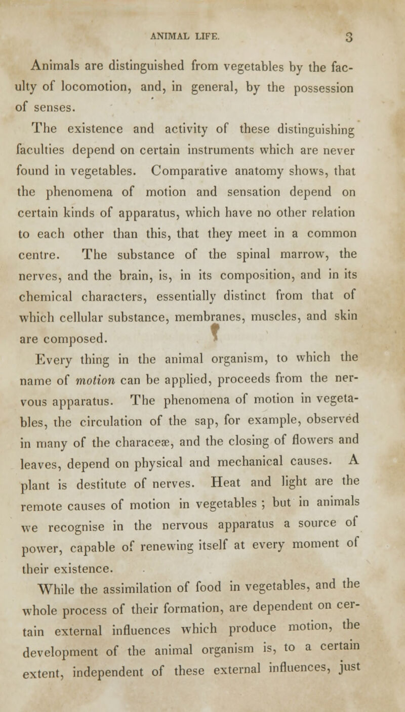 ANIMAL LIFE. Animals are distinguished from vegetables by the fac- ulty of locomotion, and, in general, by the possession of senses. The existence and activity of these distinguishing faculties depend on certain instruments which are never found in vegetables. Comparative anatomy shows, that the phenomena of motion and sensation depend on certain kinds of apparatus, which have no other relation to each other than this, that they meet in a common centre. The substance of the spinal marrow, the nerves, and the brain, is, in its composition, and in its chemical characters, essentially distinct from that of which cellular substance, membranes, muscles, and skin are composed. Every thing in the animal organism, to which the name of motion can be applied, proceeds from the ner- vous apparatus. The phenomena of motion in vegeta- bles, the circulation of the sap, for example, observed in many of the characeae, and the closing of flowers and leaves, depend on physical and mechanical causes. A plant is destitute of nerves. Heat and light are the remote causes of motion in vegetables ; but in animals we recognise in the nervous apparatus a source of power, capable of renewing itself at every moment of their existence. While the assimilation of food in vegetables, and the whole process of their formation, are dependent on cer- tain external influences which produce motion, the development of the animal organism is, to a certain extent, independent of these external influences, just