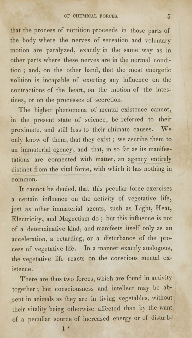 that the process of nutrition proceeds in those parts of the body where the nerves of sensation and voluntary motion are paralyzed, exactly in the same way as in other parts where these nerves are in the normal condi- tion ; and, on the other hand, that the most energetic volition is incapable of exerting any influence on the contractions of the heart, on the motion of the intes- tines, or on the processes of secretion. The higher phenomena of mental existence cannot, in the present state of science, be referred to their proximate, and still less to their ultimate causes. We only know of them, that they exist ; we ascribe them to an immaterial agency, and that, in so far as its manifes- tations are connected with matter, an agency entirely distinct from the vital force, with which it has nothing in common. It cannot be denied, that this peculiar force exercises a certain influence on the activity of vegetative life, just as other immaterial agents, such as Light, Heat, Electricity, and Magnetism do ; but this influence is not of a determinative kind, and manifests itself only as an acceleration, a retarding, or a disturbance of the pro- cess of vegetative life. In a manner exactly analogous, the vegetative life reacts on the conscious mental ex- istence. There are thus two forces, which are found in activity together ; but consciousness and intellect may be ab- sent in animals as they are in living vegetables, without their vitality being otherwise affected than by the want of a peculiar source of increased energy or of disturb- 1 *