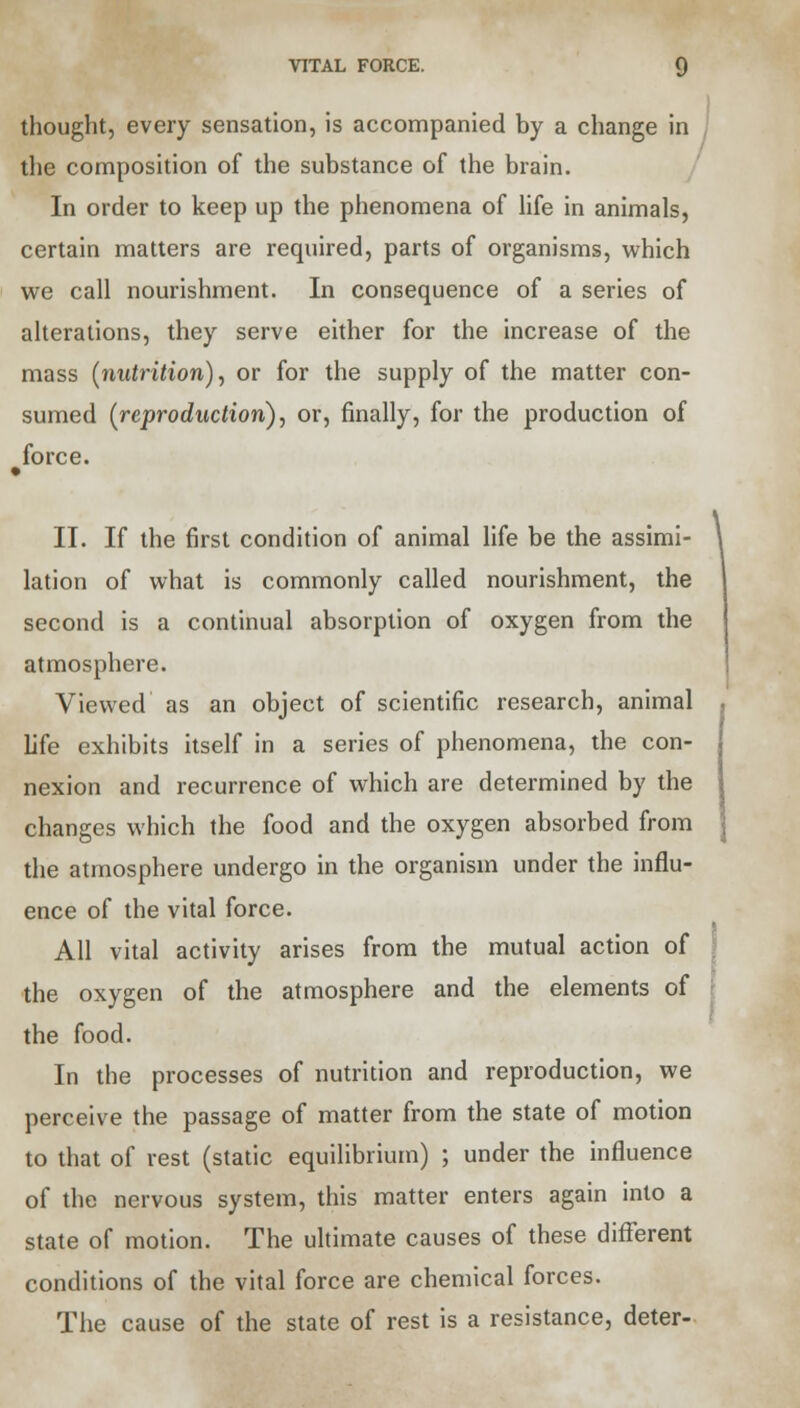 VITAL FORCE. thought, every sensation, is accompanied by a change in the composition of the substance of the brain. In order to keep up the phenomena of life in animals, certain matters are required, parts of organisms, which we call nourishment. In consequence of a series of alterations, they serve either for the increase of the mass (nutrition), or for the supply of the matter con- sumed (reproduction), or, finally, for the production of force. » II. If the first condition of animal life be the assimi- lation of what is commonly called nourishment, the second is a continual absorption of oxygen from the atmosphere. Viewed as an object of scientific research, animal life exhibits itself in a series of phenomena, the con- nexion and recurrence of which are determined by the changes which the food and the oxygen absorbed from the atmosphere undergo in the organism under the influ- ence of the vital force. All vital activity arises from the mutual action of the oxygen of the atmosphere and the elements of the food. In the processes of nutrition and reproduction, we perceive the passage of matter from the state of motion to that of rest (static equilibrium) ; under the influence of the nervous system, this matter enters again into a state of motion. The ultimate causes of these different conditions of the vital force are chemical forces. The cause of the state of rest is a resistance, deter-