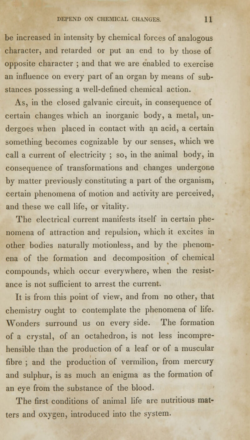 be increased in intensity by chemical forces of analogous character, and retarded or put an end to by those of opposite character ; and that we are enabled to exercise an influence on every part of an organ by means of sub- stances possessing a well-defined chemical action. As, in the closed galvanic circuit, in consequence of certain changes which an inorganic body, a metal, un- dergoes when placed in contact with an acid, a certain something becomes cognizable by our senses, which we call a current of electricity ; so, in the animal body, in consequence of transformations and changes undergone by matter previously constituting a part of the organism, certain phenomena of motion and activity are perceived, and these we call life, or vitality. The electrical current manifests itself in certain phe- nomena of attraction and repulsion, which it excites in other bodies naturally motionless, and by the phenom- ena of the formation and decomposition of chemical compounds, which occur everywhere, when the resist- ance is not sufficient to arrest the current. It is from this point of view, and from no other, that chemistry ought to contemplate the phenomena of life. Wonders surround us on every side. The formation of a crystal, of an octahedron, is not less incompre- hensible than the production of a leaf or of a muscular fibre ; and the production of vermilion, from mercury and sulphur, is as much an enigma as the formation of an eye from the substance of the blood. The first conditions of animal life are nutritious mat- ters and oxygen, introduced into the system.