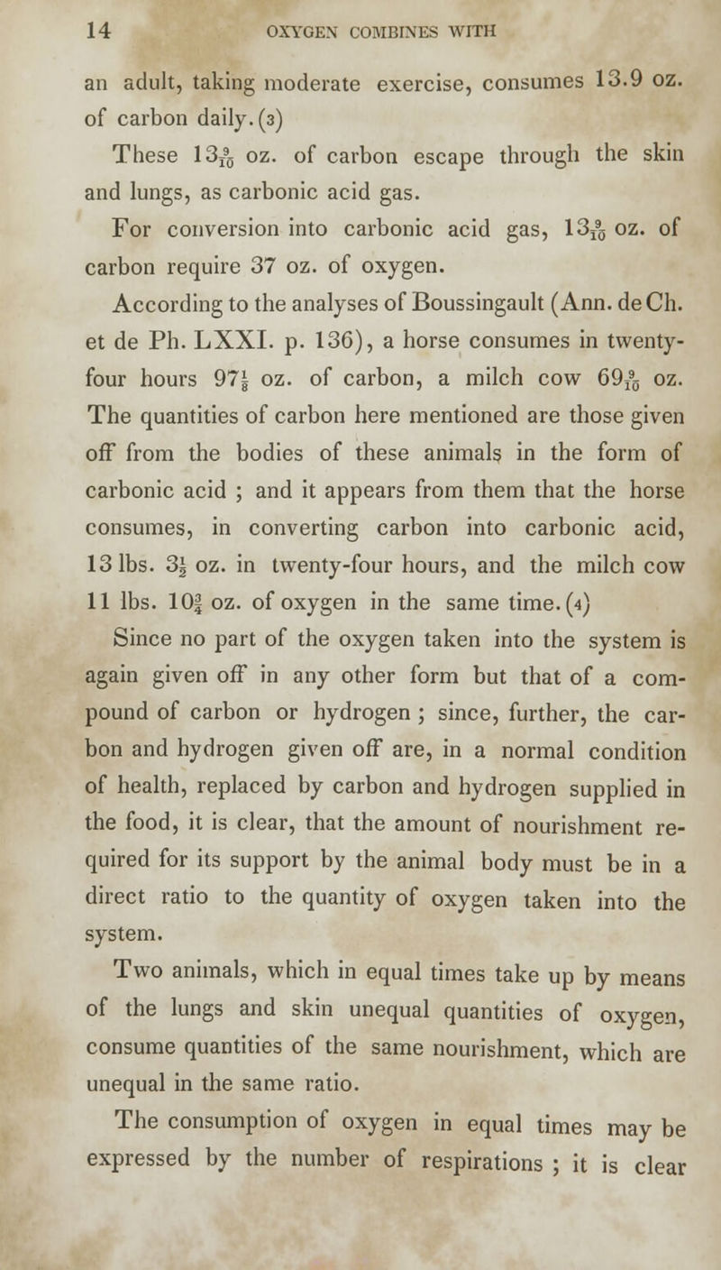 an adult, taking moderate exercise, consumes 13.9 oz. of carbon daily. (3) These 13T90 oz. of carbon escape through the skin and lungs, as carbonic acid gas. For conversion into carbonic acid gas, 13j9g oz. of carbon require 37 oz. of oxygen. According to the analyses of Boussingault (Ann. deCh. et de Ph. LXXI. p. 136), a horse consumes in twenty- four hours 97^ oz. of carbon, a milch cow 69j90 oz. The quantities of carbon here mentioned are those given off from the bodies of these animals in the form of carbonic acid ; and it appears from them that the horse consumes, in converting carbon into carbonic acid, 13 lbs. 3| oz. in twenty-four hours, and the milch cow 11 lbs. 10f oz. of oxygen in the same time. (4) Since no part of the oxygen taken into the system is again given off in any other form but that of a com- pound of carbon or hydrogen ; since, further, the car- bon and hydrogen given off are, in a normal condition of health, replaced by carbon and hydrogen supplied in the food, it is clear, that the amount of nourishment re- quired for its support by the animal body must be in a direct ratio to the quantity of oxygen taken into the system. Two animals, which in equal times take up by means of the lungs and skin unequal quantities of oxygen, consume quantities of the same nourishment, which are unequal in the same ratio. The consumption of oxygen in equal times may be expressed by the number of respirations ; it is clear