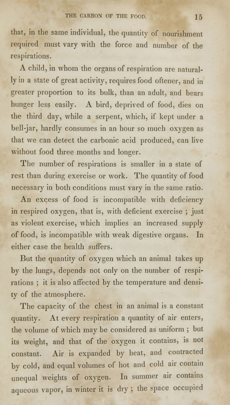 that, in the same individual, the quantity of nourishment required must vary with the force and number of the respirations. A child, in whom the organs of respiration are natural- ly in a state of great activity, requires food oftener, and in greater proportion to its bulk, than an adult, and bears hunger less easily. A bird, deprived of food, dies on the third day, while a serpent, which, if kept under a bell-jar, hardly consumes in an hour so much oxygen as that we can detect the carbonic acid produced, can live without food three months and longer. The number of respirations is smaller in a state of rest than during exercise or work. The quantity of food necessary in both conditions must vary in the same ratio. An excess of food is incompatible with deficiency in respired oxygen, that is, with deficient exercise ; just as violent exercise, which implies an increased supply of food, is incompatible with weak digestive organs. In either case the health suffers. But the quantity of oxygen which an animal takes up by the lungs, depends not only on the number of respi- rations ; it is also affected by the temperature and densi- ty of the atmosphere. The capacity of the chest in an animal is a constant quantity. At every respiration a quantity of air enters, the volume of which may be considered as uniform ; but its weight, and that of the oxygen it contains, is not constant. Air is expanded by heat, and contracted by cold, and equal volumes of hot and cold air contain unequal weights of oxygen. In summer air contains aqueous vapor, in winter it is dry ; the space occupied