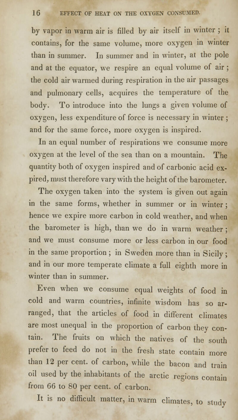 by vapor in warm air is filled by air itself in winter ; it contains, for the same volume, more oxygen in winter than in summer. In summer and in winter, at the pole and at the equator, we respire an equal volume of air; the cold air warmed during respiration in the air passages and pulmonary cells, acquires the temperature of the body. To introduce into the lungs a given volume of oxygen, less expenditure of force is necessary in winter ; and for the same force, more oxygen is inspired. In an equal number of respirations we consume more oxygen at the level of the sea than on a mountain. The quantity both of oxygen inspired and of carbonic acid ex- pired, must therefore vary with the height of the barometer. The oxygen taken into the system is given out again in the same forms, whether in summer or in winter; hence we expire more carbon in cold weather, and when the barometer is high, than we do in warm weather ; and we must consume more or less carbon in our food in the same proportion ; in Sweden more than in Sicily; and in our more temperate climate a full eighth more in winter than in summer. Even when we consume equal weights of food in cold and warm countries, infinite wisdom has so ar- ranged, that the articles of food in different climates are most unequal in the proportion of carbon they con- tain. The fruits on which the natives of the south prefer to feed do not in the fresh state contain more than 12 per cent, of carbon, while the bacon and train oil used by the inhabitants of the arctic regions contain from 66 to 80 per cent, of carbon. It is no difficult matter, in warm climates, to study