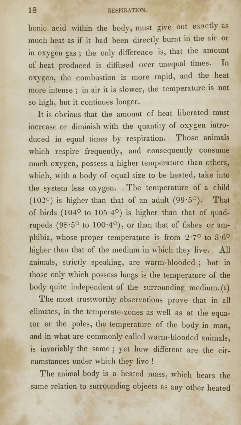 bonic acid within the body, must give out exactly as much heat as if it had been directly burnt in the air or in oxygen gas ; the only difference is, that the amount of heat produced is diffused over unequal times. In oxygen, the combustion is more rapid, and the heat more intense ; in air it is slower, the temperature is not so high, but it continues longer. It is obvious that the amount of heat liberated must increase or diminish with the quantity of oxygen intro- duced in equal times by respiration. Those animals which respire frequently, and consequently consume much oxygen, possess a higher temperature than others, which, with a body of equal size to be heated, take into the system less oxygen. The temperature of a child (102°) is higher than that of an adult (99-5°). That of birds (104° to 105'4°) is higher than that of quad- rupeds (98-5° to 100-4°), or than that of fishes or am- phibia, whose proper temperature is from 2*7° to 3'6° higher than that of the medium in which they live. All animals, strictly speaking, are warm-blooded ; but in those only which possess lungs is the temperature of the body quite independent of the surrounding medium. (5) The most trustworthy observations prove that in all climates, in the temperate-zones as well as at the equa- tor or the poles, the temperature of the body in man, and in what are commonly called warm-blooded animals, is invariably the same ; yet how different are the cir- cumstances under which they live ! The animal body is a heated mass, which bears the same relation to surrounding objects as any other heated