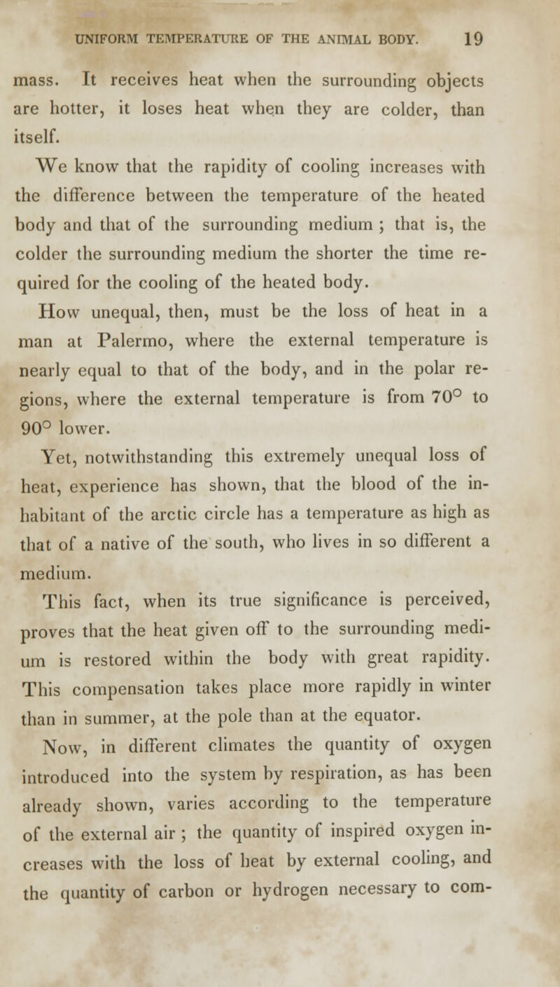 mass. It receives heat when the surrounding objects are hotter, it loses heat when they are colder, than itself. We know that the rapidity of cooling increases with the difference between the temperature of the heated body and that of the surrounding medium ; that is, the colder the surrounding medium the shorter the time re- quired for the cooling of the heated body. How unequal, then, must be the loss of heat in a man at Palermo, where the external temperature is nearly equal to that of the body, and in the polar re- gions, where the external temperature is from 70° to 90° lower. Yet, notwithstanding this extremely unequal loss of heat, experience has shown, that the blood of the in- habitant of the arctic circle has a temperature as high as that of a native of the south, who lives in so different a medium. This fact, when its true significance is perceived, proves that the heat given off to the surrounding medi- um is restored within the body with great rapidity. This compensation takes place more rapidly in winter than in summer, at the pole than at the equator. Now, in different climates the quantity of oxygen introduced into the system by respiration, as has been already shown, varies according to the temperature of the external air ; the quantity of inspired oxygen in- creases with the loss of heat by external cooling, and the quantity of carbon or hydrogen necessary to com-