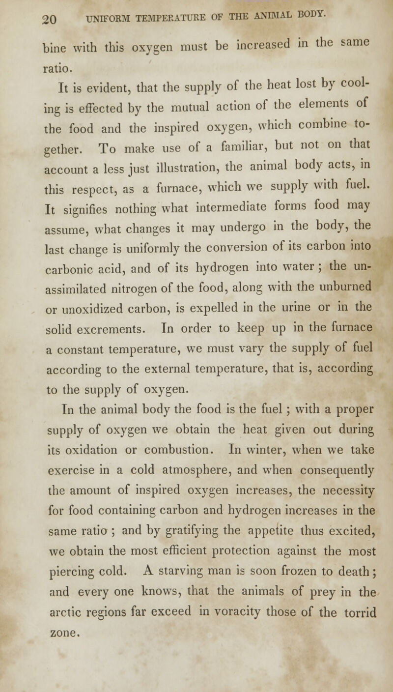 bine with this oxygen must be increased in the same ratio. It is evident, that the supply of the heat lost by cool- ing is effected by the mutual action of the elements of the food and the inspired oxygen, which combine to- gether. To make use of a familiar, but not on that account a less just illustration, the animal body acts, in this respect, as a furnace, which we supply with fuel. It signifies nothing what intermediate forms food may assume, what changes it may undergo in the body, the last change is uniformly the conversion of its carbon into carbonic acid, and of its hydrogen into water ; the un- assimilated nitrogen of the food, along with the unburned or unoxidized carbon, is expelled in the urine or in the solid excrements. In order to keep up in the furnace a constant temperature, we must vary the supply of fuel according to the external temperature, that is, according to the supply of oxygen. In the animal body the food is the fuel; with a proper supply of oxygen we obtain the heat given out during its oxidation or combustion. In winter, when we take exercise in a cold atmosphere, and when consequently the amount of inspired oxygen increases, the necessity for food containing carbon and hydrogen increases in the same ratio ; and by gratifying the appetite thus excited, we obtain the most efficient protection against the most piercing cold. A starving man is soon frozen to death; and every one knows, that the animals of prey in the arctic regions far exceed in voracity those of the torrid zone.