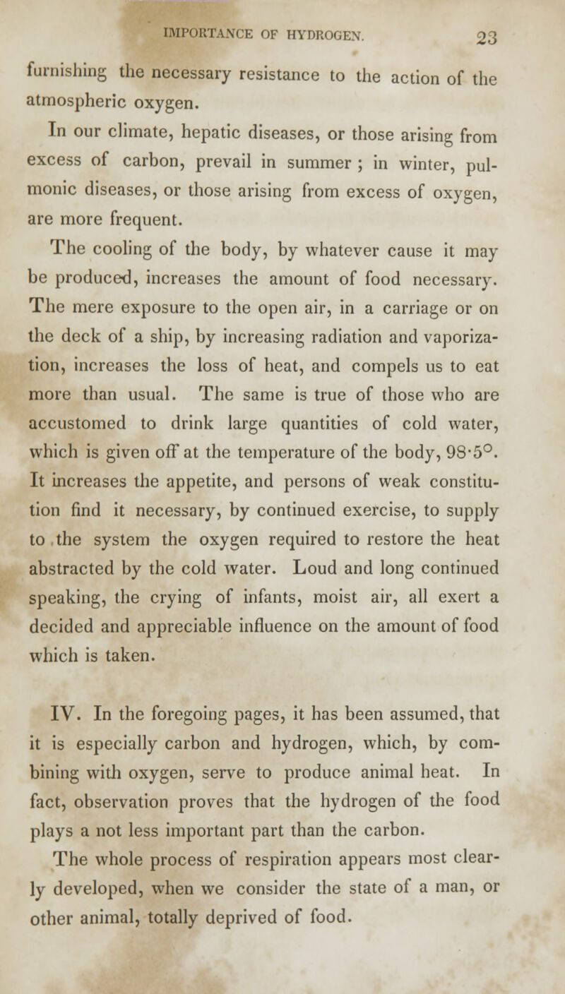 furnishing the necessary resistance to the action of the atmospheric oxygen. In our climate, hepatic diseases, or those arising from excess of carbon, prevail in summer ; in winter, pul- monic diseases, or those arising from excess of oxygen, are more frequent. The cooling of the body, by whatever cause it may be produced, increases the amount of food necessary. The mere exposure to the open air, in a carriage or on the deck of a ship, by increasing radiation and vaporiza- tion, increases the loss of heat, and compels us to eat more than usual. The same is true of those who are accustomed to drink large quantities of cold water, which is given off at the temperature of the body, 98-5°. It increases the appetite, and persons of weak constitu- tion find it necessary, by continued exercise, to supply to the system the oxygen required to restore the heat abstracted by the cold water. Loud and long continued speaking, the crying of infants, moist air, all exert a decided and appreciable influence on the amount of food which is taken. IV. In the foregoing pages, it has been assumed, that it is especially carbon and hydrogen, which, by com- bining with oxygen, serve to produce animal heat. In fact, observation proves that the hydrogen of the food plays a not less important part than the carbon. The whole process of respiration appears most clear- ly developed, when we consider the state of a man, or other animal, totally deprived of food.