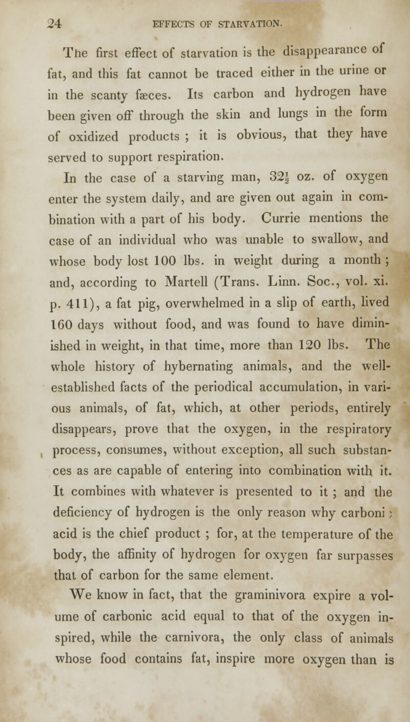 The first effect of starvation is the disappearance of fat, and this fat cannot be traced either in the urine or in the scanty faces. Its carbon and hydrogen have been given off through the skin and lungs in the form of oxidized products ; it is obvious, that they have served to support respiration. In the case of a starving man, 32f oz. of oxygen enter the system daily, and are given out again in com- bination with a part of his body. Currie mentions the case of an individual who was unable to swallow, and whose body lost 100 lbs. in weight during a month ; and, according to Martell (Trans. Linn. Soc, vol. xi. p. 411), a fat pig, overwhelmed in a slip of earth, lived 160 days without food, and was found to have dimin- ished in weight, in that time, more than 120 lbs. The whole history of hybernating animals, and the well- established facts of the periodical accumulation, in vari- ous animals, of fat, which, at other periods, entirely disappears, prove that the oxygen, in the respiratory process, consumes, without exception, all such substan- ces as are capable of entering into combination with it. It combines with whatever is presented to it ; and the deficiency of hydrogen is the only reason why carboni j acid is the chief product ; for, at the temperature of the body, the affinity of hydrogen for oxygen far surpasses that of carbon for the same element. We know in fact, that the graminivora expire a vol- ume of carbonic acid equal to that of the oxygen in- spired, while the carnivora, the only class of animals whose food contains fat, inspire more oxygen than is