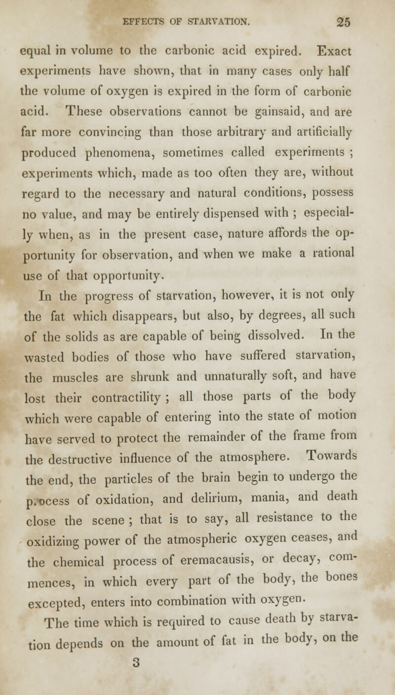 equal in volume to the carbonic acid expired. Exact experiments have shown, that in many cases only half the volume of oxygen is expired in the form of carbonic acid. These observations cannot be gainsaid, and are far more convincing than those arbitrary and artificially produced phenomena, sometimes called experiments ; experiments which, made as too often they are, without regard to the necessary and natural conditions, possess no value, and may be entirely dispensed with ; especial- ly when, as in the present case, nature affords the op- portunity for observation, and when we make a rational use of that opportunity. In the progress of starvation, however, it is not only the fat which disappears, but also, by degrees, all such of the solids as are capable of being dissolved. In the wasted bodies of those who have suffered starvation, the muscles are shrunk and unnaturally soft, and have lost their contractility; all those parts of the body which were capable of entering into the state of motion have served to protect the remainder of the frame from the destructive influence of the atmosphere. Towards the end, the particles of the brain begin to undergo the process of oxidation, and delirium, mania, and death close the scene ; that is to say, all resistance to the oxidizing power of the atmospheric oxygen ceases, and the chemical process of eremacausis, or decay, com- mences, in which every part of the body, the bones excepted, enters into combination with oxygen. The time which is required to cause death by starva- tion depends on the amount of fat in the body, on the 3