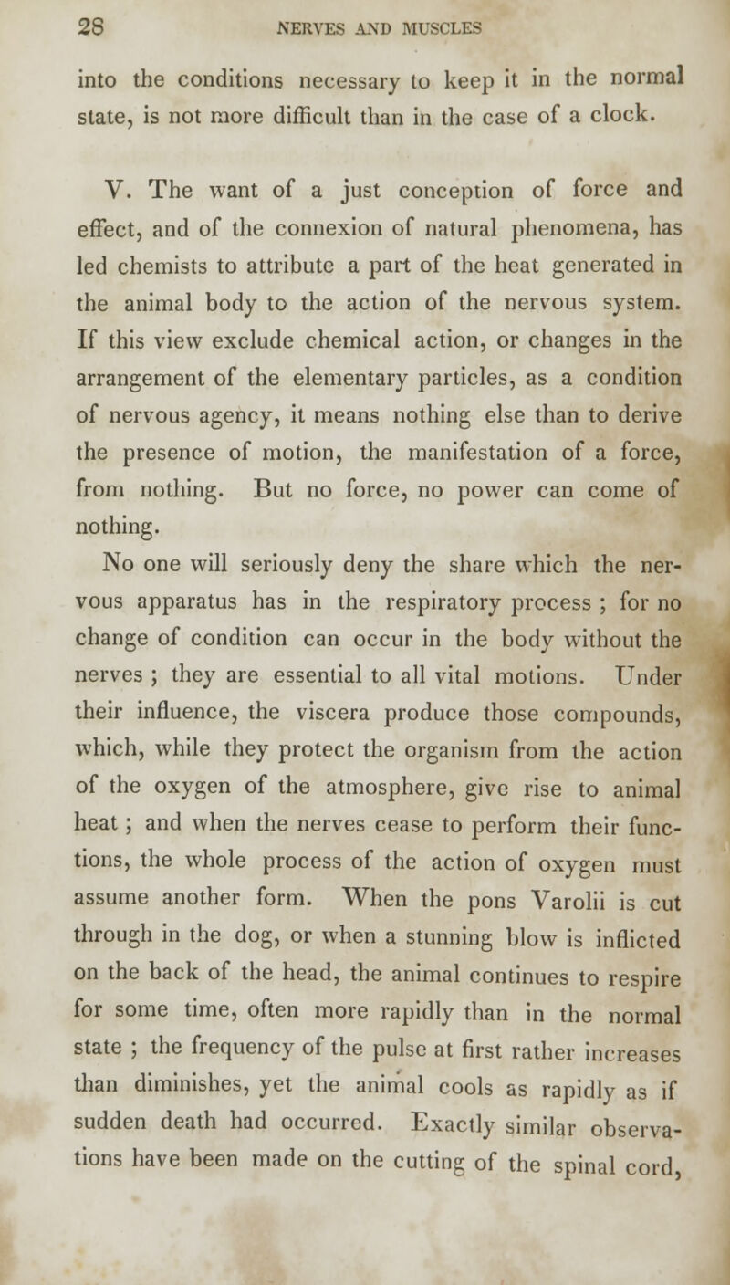 into the conditions necessary to keep it in the normal state, is not more difficult than in the case of a clock. V. The want of a just conception of force and effect, and of the connexion of natural phenomena, has led chemists to attribute a part of the heat generated in the animal body to the action of the nervous system. If this view exclude chemical action, or changes in the arrangement of the elementary particles, as a condition of nervous agency, it means nothing else than to derive the presence of motion, the manifestation of a force, from nothing. But no force, no power can come of nothing. No one will seriously deny the share which the ner- vous apparatus has in the respiratory process ; for no change of condition can occur in the body without the nerves ; they are essential to all vital motions. Under their influence, the viscera produce those compounds, which, while they protect the organism from the action of the oxygen of the atmosphere, give rise to animal heat; and when the nerves cease to perform their func- tions, the whole process of the action of oxygen must assume another form. When the pons Varolii is cut through in the dog, or when a stunning blow is inflicted on the back of the head, the animal continues to respire for some time, often more rapidly than in the normal state ; the frequency of the pulse at first rather increases than diminishes, yet the animal cools as rapidly as if sudden death had occurred. Exactly similar observa- tions have been made on the cutting of the spinal cord