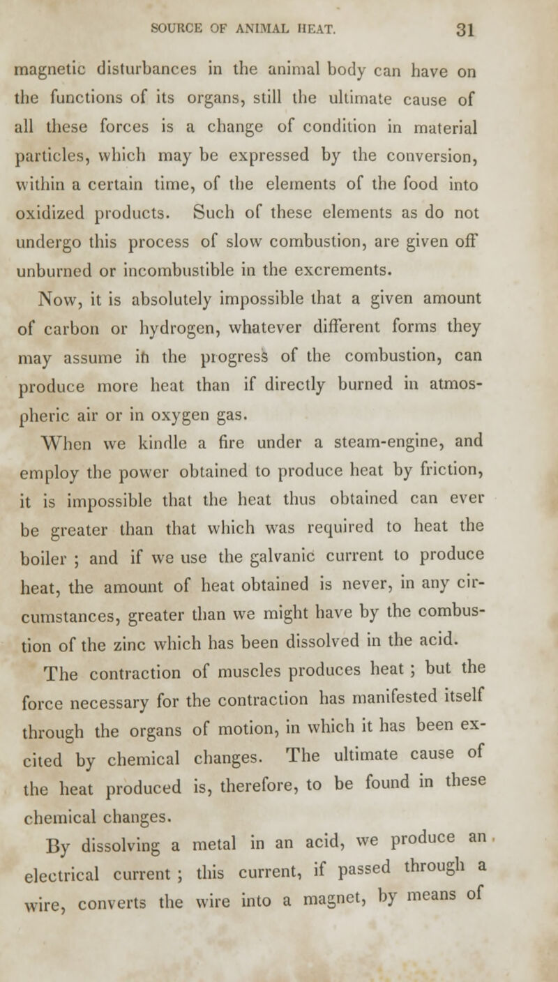 magnetic disturbances in the animal body can have on the functions of its organs, still the ultimate cause of all these forces is a change of condition in material particles, which may be expressed by the conversion, within a certain time, of the elements of the food into oxidized products. Such of these elements as do not undergo this process of slow combustion, are given off unburned or incombustible in the excrements. Now, it is absolutely impossible that a given amount of carbon or hydrogen, whatever different forms they may assume in the progress of the combustion, can produce more heat than if directly burned in atmos- pheric air or in oxygen gas. When we kindle a fire under a steam-engine, and employ the power obtained to produce heat by friction, it is impossible that the heat thus obtained can ever be greater than that which was required to heat the boiler ; and if we use the galvanic current to produce heat, the amount of heat obtained is never, in any cir- cumstances, greater than we might have by the combus- tion of the zinc which has been dissolved in the acid. The contraction of muscles produces heat; but the force necessary for the contraction has manifested itself through the organs of motion, in which it has been ex- cited by chemical changes. The ultimate cause of the heat produced is, therefore, to be found in these chemical changes. By dissolving a metal in an acid, we produce an electrical current ; this current, if passed through a wire, converts the wire into a magnet, by means of