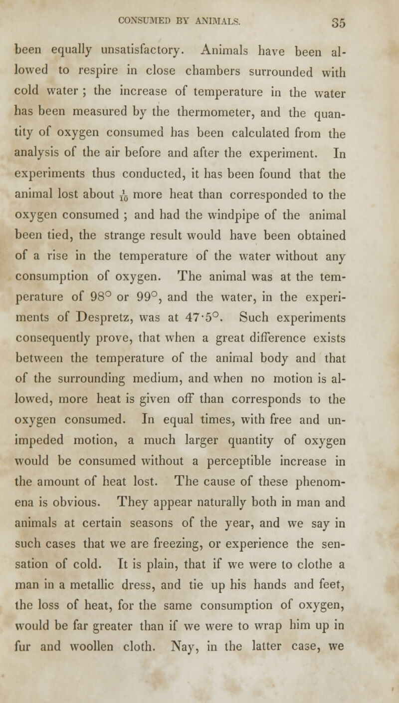 been equally unsatisfactory. Animals have been al- lowed to respire in close chambers surrounded with cold water ; the increase of temperature in the water has been measured by the thermometer, and the quan- tity of oxygen consumed has been calculated from the analysis of the air before and after the experiment. In experiments thus conducted, it has been found that the animal lost about ^ more heat than corresponded to the oxygen consumed ; and had the windpipe of the animal been tied, the strange result would have been obtained of a rise in the temperature of the water without any consumption of oxygen. The animal was at the tem- perature of 98° or 99°, and the water, in the experi- ments of Despretz, was at 47-5°. Such experiments consequently prove, that when a great difference exists between the temperature of the animal body and that of the surrounding medium, and when no motion is al- lowed, more heat is given off than corresponds to the oxygen consumed. In equal times, with free and un- impeded motion, a much larger quantity of oxygen would be consumed without a perceptible increase in the amount of heat lost. The cause of these phenom- ena is obvious. They appear naturally both in man and animals at certain seasons of the year, and we say in such cases that we are freezing, or experience the sen- sation of cold. It is plain, that if we were to clothe a man in a metallic dress, and tie up his hands and feet, the loss of heat, for the same consumption of oxygen, would be far greater than if we were to wrap him up in fur and woollen cloth. Nay, in the latter case, we