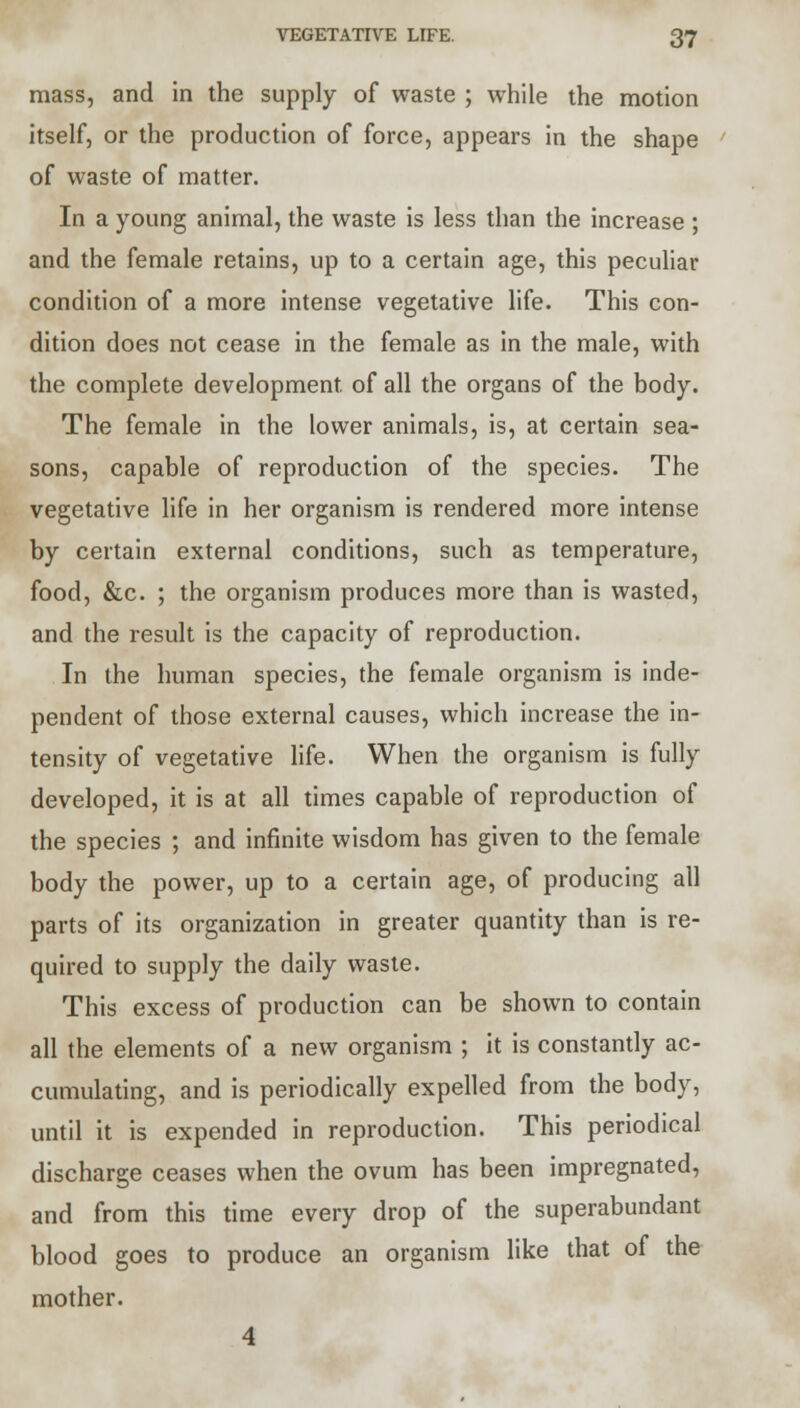 mass, and in the supply of waste ; while the motion itself, or the production of force, appears in the shape of waste of matter. In a young animal, the waste is less than the increase ; and the female retains, up to a certain age, this peculiar condition of a more intense vegetative life. This con- dition does not cease in the female as in the male, with the complete development of all the organs of the body. The female in the lower animals, is, at certain sea- sons, capable of reproduction of the species. The vegetative life in her organism is rendered more intense by certain external conditions, such as temperature, food, &c. ; the organism produces more than is wasted, and the result is the capacity of reproduction. In the human species, the female organism is inde- pendent of those external causes, which increase the in- tensity of vegetative life. When the organism is fully developed, it is at all times capable of reproduction of the species ; and infinite wisdom has given to the female body the power, up to a certain age, of producing all parts of its organization in greater quantity than is re- quired to supply the daily waste. This excess of production can be shown to contain all the elements of a new organism ; it is constantly ac- cumulating, and is periodically expelled from the body, until it is expended in reproduction. This periodical discharge ceases when the ovum has been impregnated, and from this time every drop of the superabundant blood goes to produce an organism like that of the mother. 4