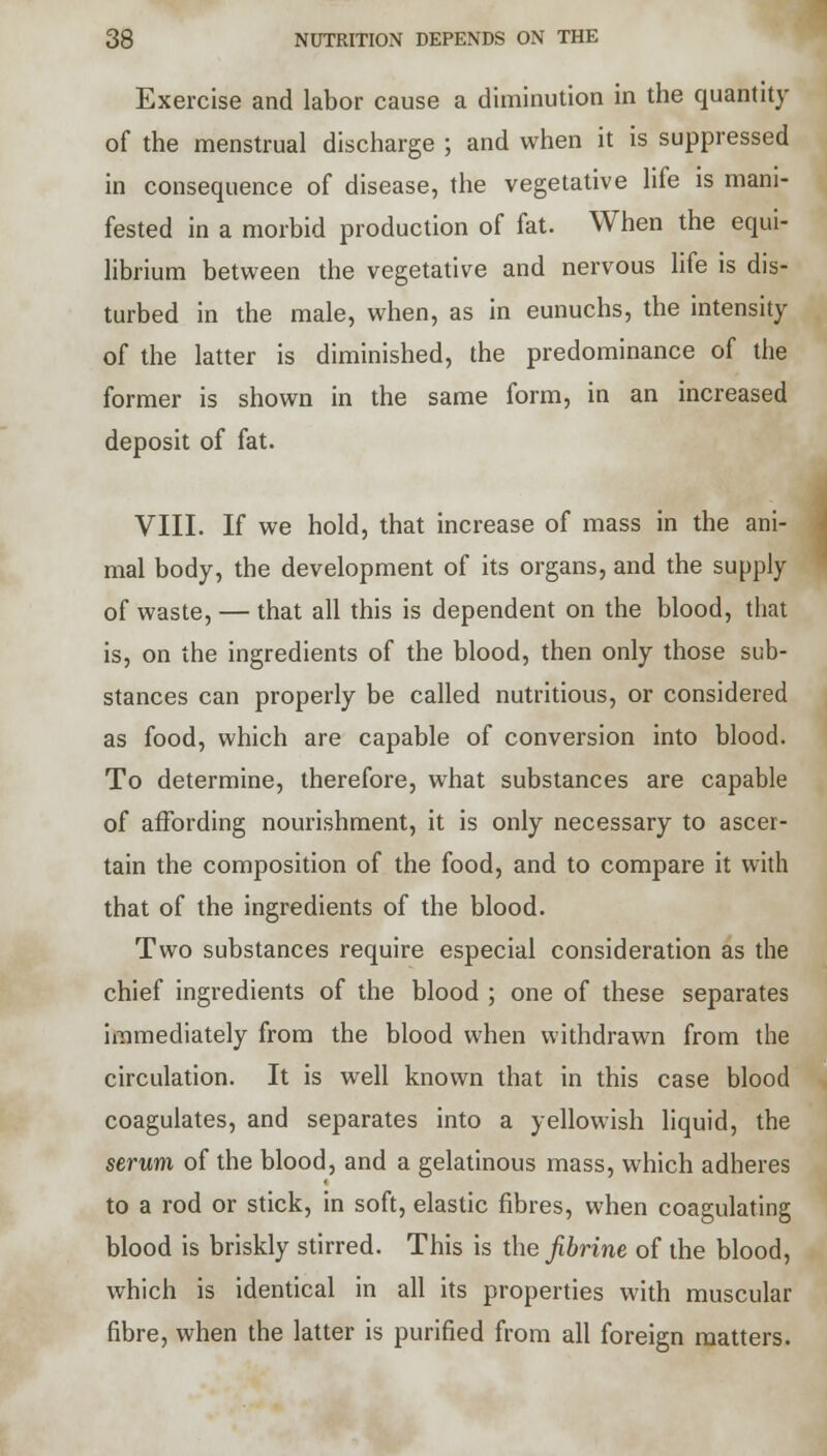 Exercise and labor cause a diminution in the quantity of the menstrual discharge ; and when it is suppressed in consequence of disease, the vegetative life is mani- fested in a morbid production of fat. When the equi- librium between the vegetative and nervous life is dis- turbed in the male, when, as in eunuchs, the intensity of the latter is diminished, the predominance of the former is shown in the same form, in an increased deposit of fat. VIII. If we hold, that increase of mass in the ani- mal body, the development of its organs, and the supply of waste, — that all this is dependent on the blood, that is, on the ingredients of the blood, then only those sub- stances can properly be called nutritious, or considered as food, which are capable of conversion into blood. To determine, therefore, what substances are capable of affording nourishment, it is only necessary to ascer- tain the composition of the food, and to compare it with that of the ingredients of the blood. Two substances require especial consideration as the chief ingredients of the blood ; one of these separates immediately from the blood when withdrawn from the circulation. It is well known that in this case blood coagulates, and separates into a yellowish liquid, the serum of the blood, and a gelatinous mass, which adheres to a rod or stick, in soft, elastic fibres, when coagulating blood is briskly stirred. This is the fibrine of the blood, which is identical in all its properties with muscular fibre, when the latter is purified from all foreign matters.