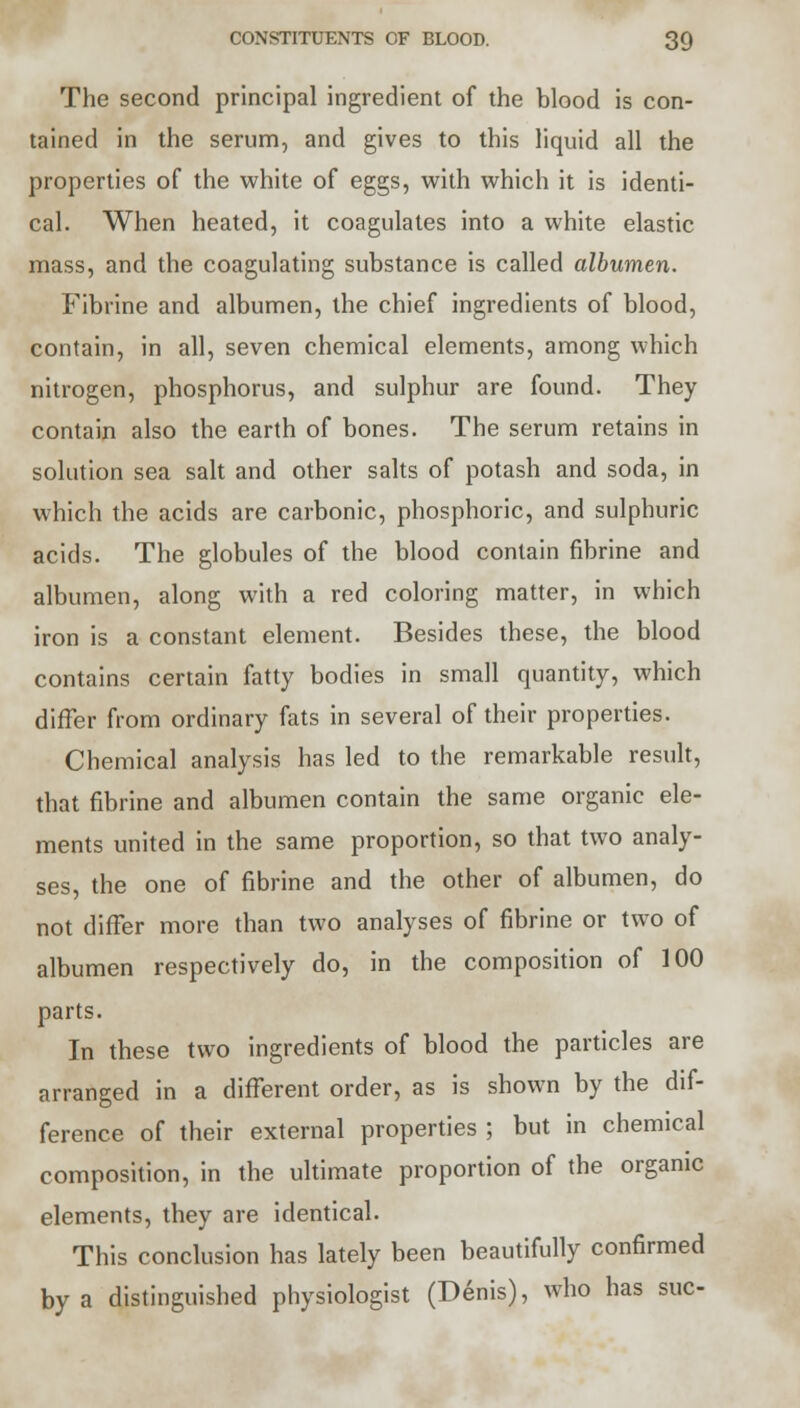 The second principal ingredient of the blood is con- tained in the serum, and gives to this liquid all the properties of the white of eggs, with which it is identi- cal. When heated, it coagulates into a white elastic mass, and the coagulating substance is called albumen. Fibrine and albumen, the chief ingredients of blood, contain, in all, seven chemical elements, among which nitrogen, phosphorus, and sulphur are found. They contain also the earth of bones. The serum retains in solution sea salt and other salts of potash and soda, in which the acids are carbonic, phosphoric, and sulphuric acids. The globules of the blood contain fibrine and albumen, along with a red coloring matter, in which iron is a constant element. Besides these, the blood contains certain fatty bodies in small quantity, which differ from ordinary fats in several of their properties. Chemical analysis has led to the remarkable result, that fibrine and albumen contain the same organic ele- ments united in the same proportion, so that two analy- ses, the one of fibrine and the other of albumen, do not differ more than two analyses of fibrine or two of albumen respectively do, in the composition of 100 parts. In these two ingredients of blood the particles are arranged in a different order, as is shown by the dif- ference of their external properties ; but in chemical composition, in the ultimate proportion of the organic elements, they are identical. This conclusion has lately been beautifully confirmed by a distinguished physiologist (Denis), who has sue-