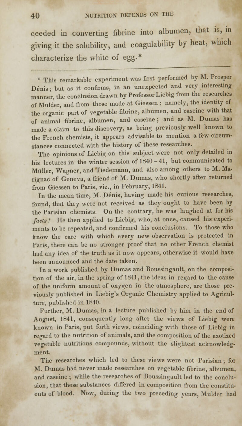 ceeded in converting fibrine into albumen, that is, in giving it the solubility, and coagulability by heat, which characterize the white of egg.* * This remarkable experiment was first performed by M. Prosper Denis; but as it confirms, in an unexpected and very interesting manner, the conclusion drawn by Professor Liebig from the researches of Mulder, and from those made at Giessen : namely, the identity of the organic part of vegetable fibrine, albumen, and caseine with that of animal fibrine, albumen, and caseine; and as M. Dumas has made a claim to this discovery, as being previously well known to the French chemists, it appears advisable to mention a few circum- stances connected with the history of these researches. The opinions of Liebig on this subject were not only detailed in his lectures in the winter session of 1840-41, but communicated to Muller, Wagner, and Tiedemann, and also among others to M. Ma- rignac of Geneva, a friend of M. Dumas, who shortly after returned from Giessen to Paris, viz., in February, 1841. In the mean time, M. Denis, having made his curious researches, found, that they were not received as they ought to have been by the Parisian chemists. On the contrary, he was laughed at for his facts! He then applied to Liebig, who, at once, caused his experi- ments to be repeated, and confirmed his conclusions. To those who know the care with which every new observation is protected in Paris, there can be no stronger proof that no other French chemist had any idea of the truth as it now appears, otherwise it would have been announced and the date taken. In a work published by Dumas and Boussingault, on the composi- tion of the air, in the spring of 1841, the ideas in regard to the cause of the uniform amount of oxygen in the atmosphere, are those pre- viously published in Liebig's Organic Chemistry applied to Agricul- ture, published in 1840. Further, M. Dumas, in a lecture published by him in the end of August, 1841, consequently long after the views of Liebig were known in Paris, put forth views, coinciding with those of Liebig in regard to the nutrition of animals, and the composition of the azotized vegetable nutritious compounds, without the slightest acknowledg- ment. The researches which led to these views were not Parisian; for M. Dumas had never made researches on vegetable fibrine, albumen, and caseine ; while the researches of Boussingault led to the conclu- sion, that these substances differed in composition from the constitu- ents of blood. Now, during the two preceding years, Mulder had