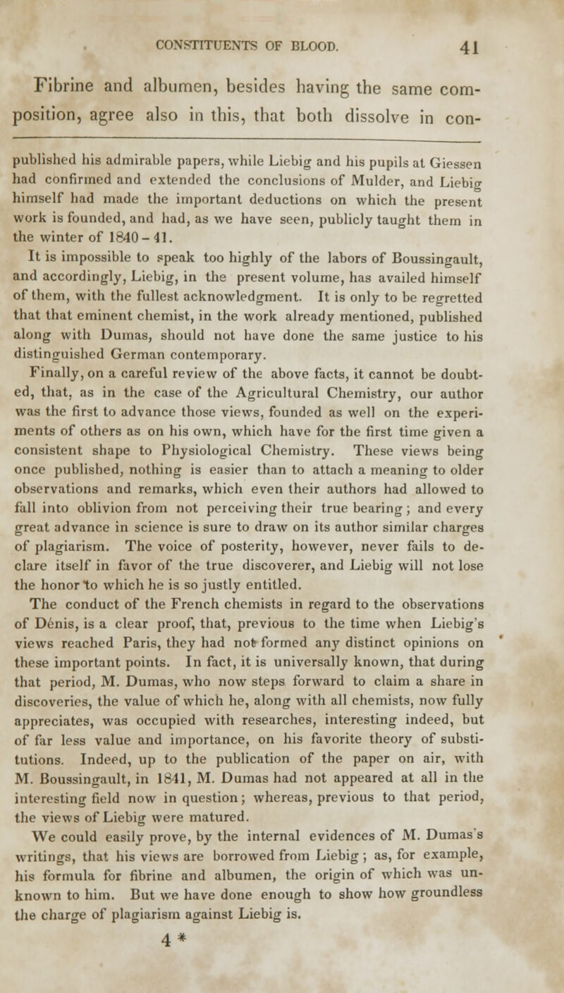 Fibrine and albumen, besides having the same com- position, agree also in this, that both dissolve in con- published his admirable papers, while Liebig and his pupils at Giessen had confirmed and extended the conclusions of Mulder, and Liebig himself had made the important deductions on which the present work is founded, and had, as we have seen, publicly taught them in the winter of 1840-41. It is impossible to speak too highly of the labors of Boussingault, and accordingly, Liebig, in the present volume, has availed himself of them, with the fullest acknowledgment. It is only to be regretted that that eminent chemist, in the work already mentioned, published along with Dumas, should not have done the same justice to his distinguished German contemporary. Finally, on a careful review of the above facts, it cannot be doubt- ed, that, as in the case of the Agricultural Chemistry, our author was the first to advance those views, founded as well on the experi- ments of others as on his own, which have for the first time given a consistent shape to Physiological Chemistry. These views being once published, nothing is easier than to attach a meaning to older observations and remarks, which even their authors had allowed to fall into oblivion from not perceiving their true bearing; and every great advance in science is sure to draw on its author similar charges of plagiarism. The voice of posterity, however, never fails to de- clare itself in favor of the true discoverer, and Liebig will not lose the honor to which he is so justly entitled. The conduct of the French chemists in regard to the observations of Denis, is a clear proof, that, previous to the time when Liebig's views reached Paris, they had not formed an}' distinct opinions on these important points. In fact, it is universally known, that during that period, M. Dumas, who now steps forward to claim a share in discoveries, the value of which he, along with all chemists, now fully appreciates, was occupied with researches, interesting indeed, but of far less value and importance, on his favorite theory of substi- tutions. Indeed, up to the publication of the paper on air, with M. Boussingault, in 1841, M. Dumas had not appeared at all in the interesting field now in question; whereas, previous to that period, the views of Liebig were matured. We could easily prove, by the internal evidences of M. Dumass writings, that his views are borrowed from Liebig; as, for example, his formula for fibrine and albumen, the origin of which was un- known to him. But we have done enough to show how groundless the charge of plagiarism against Liebig is. 4 *