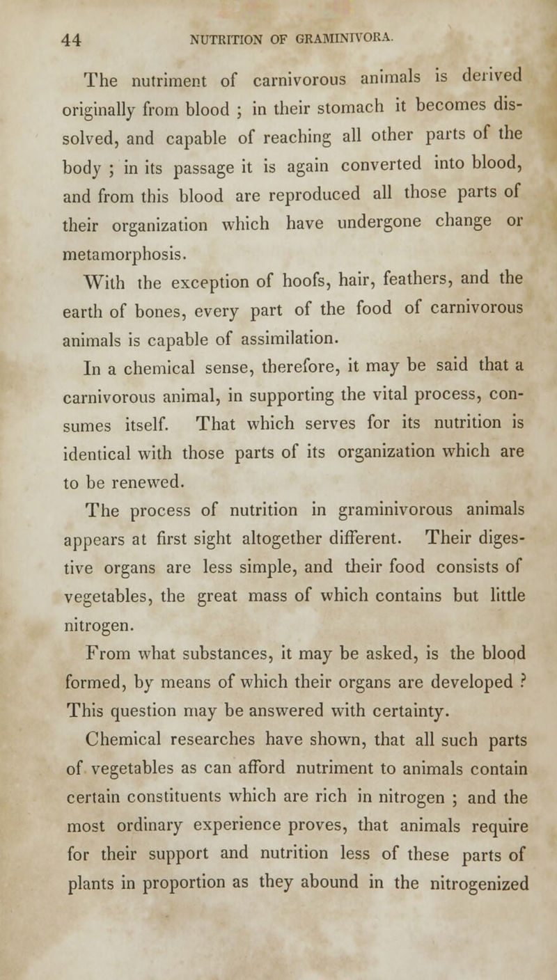 The nutriment of carnivorous animals is derived originally from blood ; in their stomach it becomes dis- solved, and capable of reaching all other parts of the body ; in its passage it is again converted into blood, and from this blood are reproduced all those parts of their organization which have undergone change or metamorphosis. With the exception of hoofs, hair, feathers, and the earth of bones, every part of the food of carnivorous animals is capable of assimilation. In a chemical sense, therefore, it may be said that a carnivorous animal, in supporting the vital process, con- sumes itself. That which serves for its nutrition is identical with those parts of its organization which are to be renewed. The process of nutrition in graminivorous animals appears at first sight altogether different. Their diges- tive organs are less simple, and their food consists of vegetables, the great mass of which contains but little nitrogen. From what substances, it may be asked, is the blood formed, by means of which their organs are developed ? This question may be answered with certainty. Chemical researches have shown, that all such parts of vegetables as can afford nutriment to animals contain certain constituents which are rich in nitrogen ; and the most ordinary experience proves, that animals require for their support and nutrition less of these parts of plants in proportion as they abound in the nitrogenized