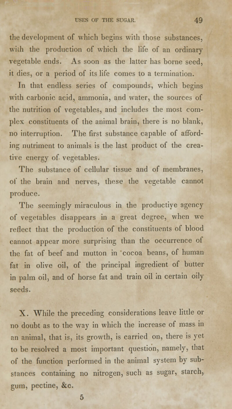 the development of which begins with those substances, with the production of which the life of an ordinary vegetable ends. As soon as the latter has borne seed, it dies, or a period of its life comes to a termination. In that endless series of compounds, which begins with carbonic acid, ammonia, and water, the sources of the nutrition of vegetables, and includes the most com- plex constituents of the animal brain, there is no blank, no interruption. The first substance capable of afford- ing nutriment to animals is the last product of the crea- tive energy of vegetables. The substance of cellular tissue and of membranes, of the brain and nerves, these the vegetable cannot produce. The seemingly miraculous in the productive agency of vegetables disappears in a great degree, when we reflect that the production of the constituents of blood cannot appear more surprising than the occurrence of the fat of beef and mutton in cocoa beans, of human fat in olive oil, of the principal ingredient of butter in palm oil, and of horse fat and train oil in certain oily seeds. X. While the preceding considerations leave little or no doubt as to the way in which the increase of mass in an animal, that is, its growth, is carried on, there is yet to be resolved a most important question, namely, that of the function performed in the animal system by sub- stances containing no nitrogen, such as sugar, starch, gum, pectine, &c. 5