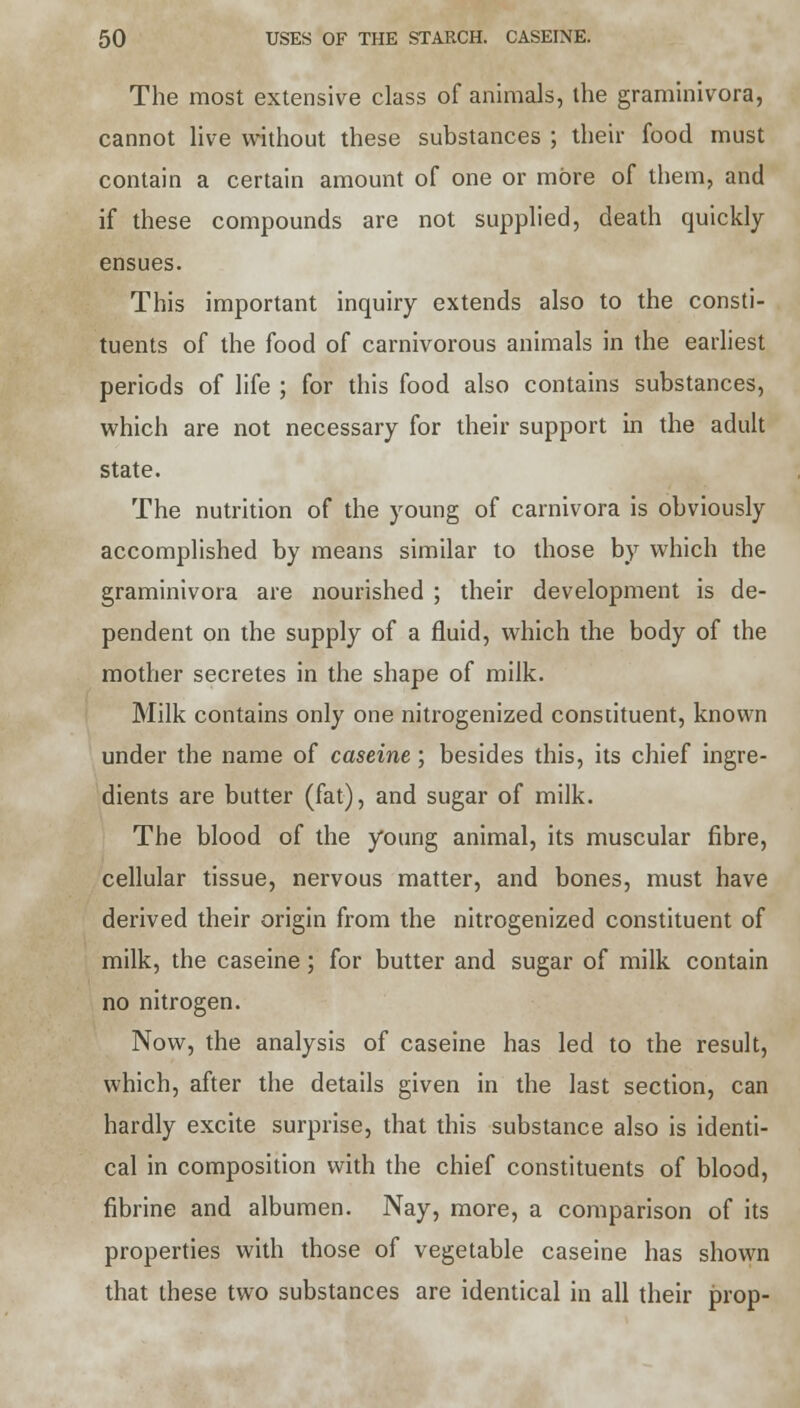 The most extensive class of animals, the graminivora, cannot live without these substances ; their food must contain a certain amount of one or more of them, and if these compounds are not supplied, death quickly ensues. This important inquiry extends also to the consti- tuents of the food of carnivorous animals in the earliest periods of life ; for this food also contains substances, which are not necessary for their support in the adult state. The nutrition of the young of carnivora is obviously accomplished by means similar to those by which the graminivora are nourished ; their development is de- pendent on the supply of a fluid, which the body of the mother secretes in the shape of milk. Milk contains only one nitrogenized constituent, known under the name of caseine; besides this, its chief ingre- dients are butter (fat), and sugar of milk. The blood of the young animal, its muscular fibre, cellular tissue, nervous matter, and bones, must have derived their origin from the nitrogenized constituent of milk, the caseine; for butter and sugar of milk contain no nitrogen. Now, the analysis of caseine has led to the result, which, after the details given in the last section, can hardly excite surprise, that this substance also is identi- cal in composition with the chief constituents of blood, fibrine and albumen. Nay, more, a comparison of its properties with those of vegetable caseine has shown that these two substances are identical in all their prop-