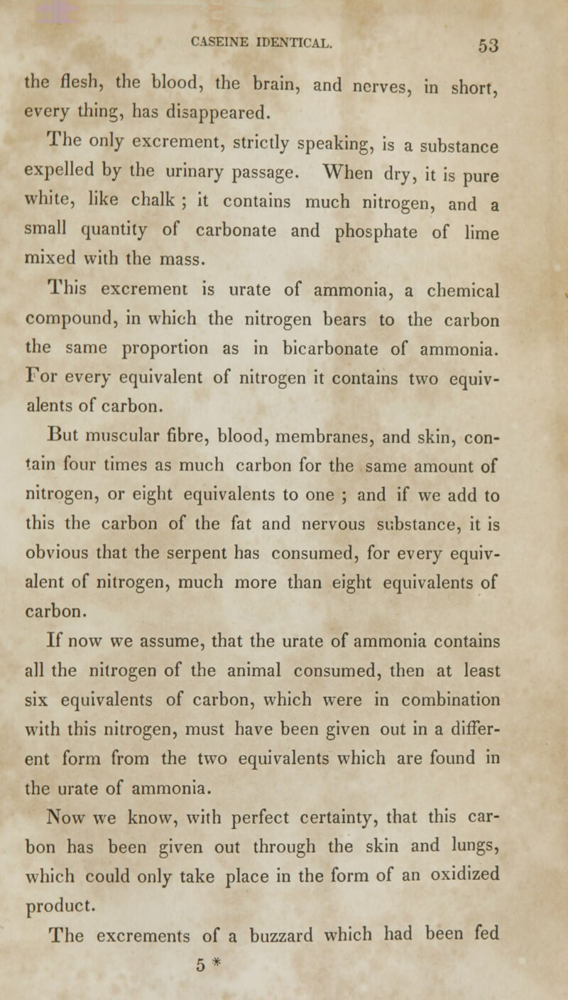 the flesh, the blood, the brain, and nerves, in short, every thing, has disappeared. The only excrement, strictly speaking, is a substance expelled by the urinary passage. When dry, it is pure white, like chalk ; it contains much nitrogen, and a small quantity of carbonate and phosphate of lime mixed with the mass. This excrement is urate of ammonia, a chemical compound, in which the nitrogen bears to the carbon the same proportion as in bicarbonate of ammonia. For every equivalent of nitrogen it contains two equiv- alents of carbon. But muscular fibre, blood, membranes, and skin, con- tain four times as much carbon for the same amount of nitrogen, or eight equivalents to one ; and if we add to this the carbon of the fat and nervous substance, it is obvious that the serpent has consumed, for every equiv- alent of nitrogen, much more than eight equivalents of carbon. If now we assume, that the urate of ammonia contains all the nitrogen of the animal consumed, then at least six equivalents of carbon, which were in combination with this nitrogen, must have been given out in a differ- ent form from the two equivalents which are found in the urate of ammonia. Now we know, with perfect certainty, that this car- bon has been given out through the skin and lungs, which could only take place in the form of an oxidized product. The excrements of a buzzard which had been fed 5*