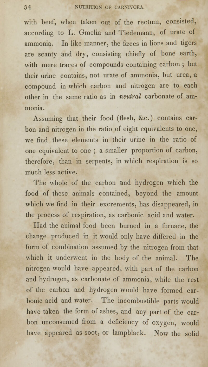 with beef, when taken out of the rectum, consisted, according to L. Gmelin and Tiedemann, of urate of ammonia. In like manner, the faeces in lions and tigers are scanty and dry, consisting chiefly of bone earth, with mere traces of compounds containing carbon ; but their urine contains, not urate of ammonia, but urea, a compound in which carbon and nitrogen are to each other in the same ratio as in neutral carbonate of am- monia. Assuming that their food (flesh, &c.) contains car- bon and nitrogen in the ratio of eight equivalents to one, we find these elements in their urine in the ratio of one equivalent to one ; a smaller proportion of carbon, therefore, than in serpents, in which respiration is so much less active. The whole of the carbon and hydrogen which the food of these animals contained, beyond the amount which we find in their excrements, has disappeared, in the process of respiration, as carbonic acid and water. Had the animal food been burned in a furnace, the change produced in it would only have differed in the form of combination assumed by the nitrogen from that which it underwent in the body of the animal. The nitrogen would have appeared, with part of the carbon and hydrogen, as carbonate of ammonia, while the rest of the carbon and hydrogen would have formed car- bonic acid and water. The incombustible parts would have taken the form of ashes, and any part of the car- bon unconsumed from a deficiency of oxygen, would have appeared as soot, or lampblack. Now the solid