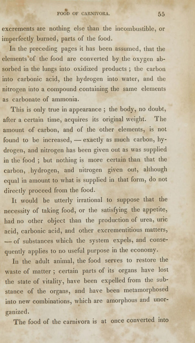 excrements are nothing else than the incombustible, or imperfectly burned, parts of the food. In the preceding pages it has been assumed, that the elements of the food are converted by the oxygen ab- sorbed in the lungs into oxidized products ; the carbon into carbonic acid, the hydrogen into water, and the nitrogen into a compound containing the same elements as carbonate of ammonia. This is only true in appearance ; the body, no doubt, after a certain time, acquires its original weight. The amount of carbon, and of the other elements, is not found to be increased, — exactly as much carbon, hy- drogen, and nitrogen has been given out as was supplied in the food ; but nothing is more certain than that the carbon, hydrogen, and nitrogen given out, although equal in amount to what is supplied in that form, do not directly proceed from the food. It would be utterly irrational to suppose that the necessity of taking food, or the satisfying the appetite, had no other object than the production of urea, uric acid, carbonic acid, and other excrementitious matters, — of substances which the system expels, and conse- quently applies to no useful purpose in the economy. In the adult animal, the food serves to restore the waste of matter ; certain parts of its organs have lost the state of vitality, have been expelled from the sub- stance of the organs, and have been metamorphosed into new combinations, which are amorphous and unor- ganized. The food of the carnivora is at once converted into