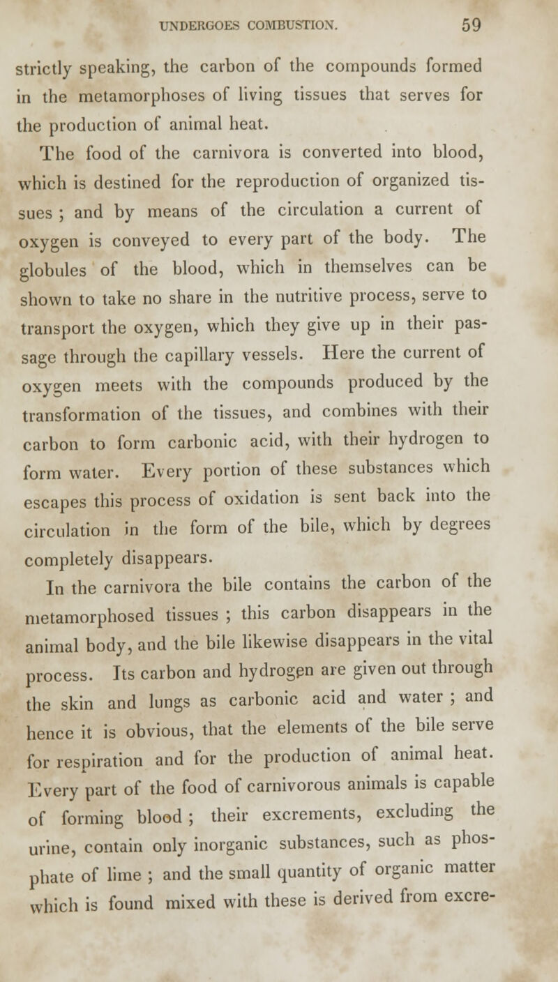 strictly speaking, the carbon of the compounds formed in the metamorphoses of living tissues that serves for the production of animal heat. The food of the carnivora is converted into blood, which is destined for the reproduction of organized tis- sues ; and by means of the circulation a current of oxygen is conveyed to every part of the body. The globules of the blood, which in themselves can be shown to take no share in the nutritive process, serve to transport the oxygen, which they give up in their pas- sage through the capillary vessels. Here the current of oxygen meets with the compounds produced by the transformation of the tissues, and combines with their carbon to form carbonic acid, with their hydrogen to form water. Every portion of these substances which escapes this process of oxidation is sent back into the circulation in the form of the bile, which by degrees completely disappears. In the carnivora the bile contains the carbon of the metamorphosed tissues ; this carbon disappears in the animal body, and the bile likewise disappears in the vital process. Its carbon and hydrogen are given out through the skin and lungs as carbonic acid and water ; and hence it is obvious, that the elements of the bile serve for respiration and for the production of animal heat. Every part of the food of carnivorous animals is capable of forming blood ; their excrements, excluding the urine, contain only inorganic substances, such as phos- phate of lime ; and the small quantity of organic matter which is found mixed with these is derived from excre-