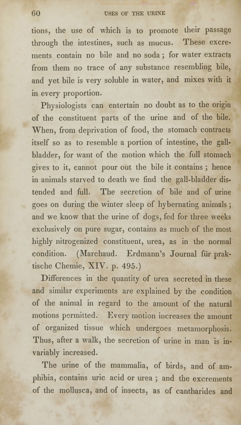 tions, the use of which is to promote their passage through the intestines, such as mucus. These excre- ments contain no bile and no soda ; for water extracts from them no trace of any substance resembling bile, and yet bile is very soluble in water, and mixes with it in every proportion. Physiologists can entertain no doubt as to the origin of the constituent parts of the urine and of the bile. When, from deprivation of food, the stomach contracts itself so as to resemble a portion of intestine, the gall- bladder, for want of the motion which the full stomach gives to it, cannot pour out the bile it contains ; hence in animals starved to death we find the gall-bladder dis- tended and full. The secretion of bile and of urine goes on during the winter sleep of hybernating animals; and we know that the urine of dogs, fed for three weeks exclusively on pure sugar, contains as much of the most highly nitrogenized constituent, urea, as in the normal condition. (Marchaud. Erdmann's Journal fur prak- tische Chemie, XIV. p. 495.) Differences in the quantity of urea secreted in these and similar experiments are explained by the condition of the animal in regard to the amount of the natural motions permitted. Every motion increases the amount of organized tissue which undergoes metamorphosis. Thus, after a walk, the secretion of urine in man is in- variably increased. The urine of the mammalia, of birds, and of am- phibia, contains uric acid or urea ; and the excrements of the mollusca, and of insects, as of cantharides and