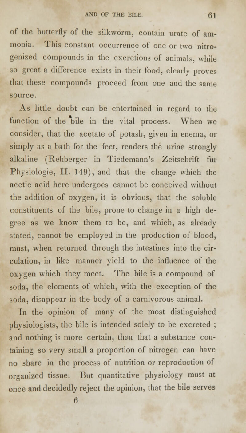 AND OF THE BILE. Q\ of the butterfly of the silkworm, contain urate of am- monia. This constant occurrence of one or two nitro- genized compounds in the excretions of animals, while so great a difference exists in their food, clearly proves that these compounds proceed from one and the same source. As little doubt can be entertained in regard to the function of the bile in the vital process. When we consider, that the acetate of potash, given in enema, or simply as a bath for the feet, renders the urine strongly alkaline (Rehberger in Tiedemann's Zeitschrift fur Physiologie, II. 149), and that the change which the acetic acid here undergoes cannot be conceived without the addition of oxygen, it is obvious, that the soluble constituents of the bile, prone to change in a high de- gree as we know them to be, and which, as already stated, cannot be employed in the production of blood, must, when returned through the intestines into the cir- culation, in like manner yield to the influence of the oxygen which they meet. The bile is a compound of soda, the elements of which, with the exception of the soda, disappear in the body of a carnivorous animal. In the opinion of many of the most distinguished physiologists, the bile is intended solely to be excreted ; and nothing is more certain, than that a substance con- taining so very small a proportion of nitrogen can have no share in the process of nutrition or reproduction of organized tissue. But quantitative physiology must at once and decidedly reject the opinion, that the bile serves 6