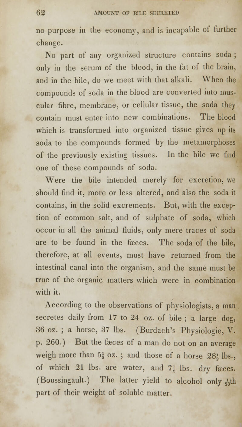 no purpose in the economy, and is incapable of further change. No part of any organized structure contains soda ; only in the serum of the blood, in the fat of the brain, and in the bile, do we meet with that alkali. When the compounds of soda in the blood are converted into mus- cular fibre, membrane, or cellular tissue, the soda they contain must enter into new combinations. The blood which is transformed into organized tissue gives up its soda to the compounds formed by the metamorphoses of the previously existing tissues. In the bile we find one of these compounds of soda. Were the bile intended merely for excretion, we should find it, more or less altered, and also the soda it contains, in the solid excrements. But, with the excep- tion of common salt, and of sulphate of soda, which occur in all the animal fluids, only mere traces of soda are to be found in the faeces. The soda of the bile, therefore, at all events, must have returned from the intestinal canal into the organism, and the same must be true of the organic matters which were in combination with it. According to the observations of physiologists, a man secretes daily from 17 to 24 oz. of bile ; a large dog, 36 oz. ; a horse, 37 lbs. (Burdach's Physiologie, V. p. 260.) But the fasces of a man do not on an average weigh more than 5| oz. ; and those of a horse 28^ lbs., of which 21 lbs. are water, and 7| lbs. dry fasces. (Boussingault.) The latter yield to alcohol only ^th part of their weight of soluble matter.