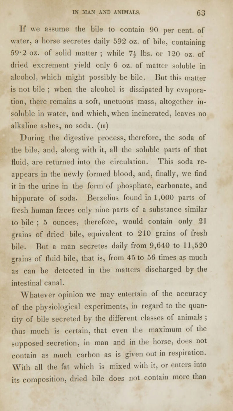 If we assume the bile to contain 90 per cent, of water, a horse secretes daily 592 oz. of bile, containing 59*2 oz. of solid matter ; while 7| lbs. or 120 oz. of dried excrement yield only 6 oz. of matter soluble in alcohol, which might possibly be bile. But this matter is not bile ; when the alcohol is dissipated by evapora- tion, there remains a soft, unctuous mass, altogether in- soluble in water, and which, when incinerated, leaves no alkaline ashes, no soda. (io) During the digestive process, therefore, the soda of the bile, and, along with it, all the soluble parts of that fluid, are returned into the circulation. This soda re- appears in the newly formed blood, and, finally, we find it in the urine in the form of phosphate, carbonate, and hippurate of soda. Berzelius found in 1,000 parts of fresh human faeces only nine parts of a substance similar to bile ; 5 ounces, therefore, would contain only 21 grains of dried bile, equivalent to 210 grains of fresh bile. But a man secretes daily from 9,640 to 11,520 grains of fluid bile, that is, from 45 to 56 times as much as can be detected in the matters discharged by the intestinal canal. Whatever opinion we may entertain of the accuracy of the physiological experiments, in regard to the quan- tity of bile secreted by the different classes of animals ; thus much is certain, that even the maximum of the supposed secretion, in man and in the horse, does not contain as much carbon as is given out in respiration. With all the fat which is mixed with it, or enters into its composition, dried bile does not contain more than